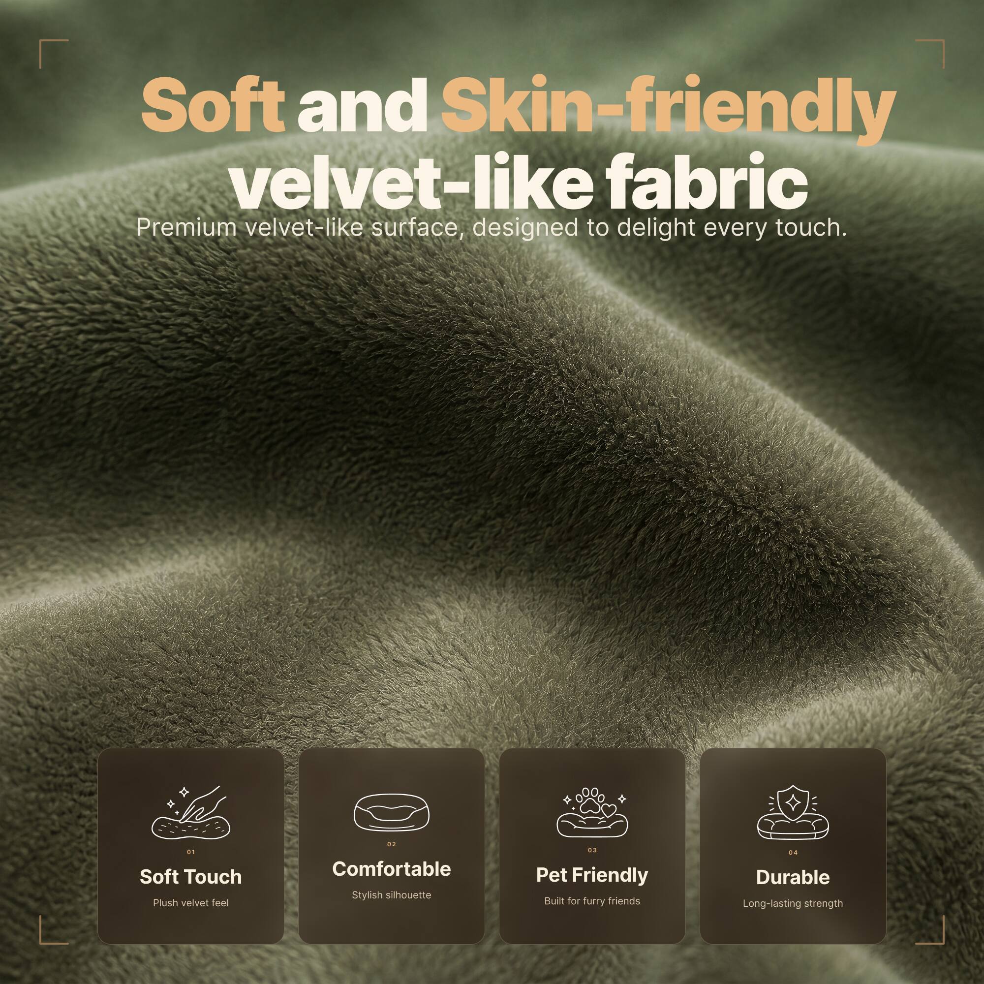 Soft and Skin-friendly velvet-like fabric  
Premium velvet-like surface, designed to delight every touch.

01 Soft Touch  
Plush velvet feel

02 Comfortable  
Stylish silhouette

03 Pet Friendly  
Built for furry friends

04 Durable  
Long-lasting strength
