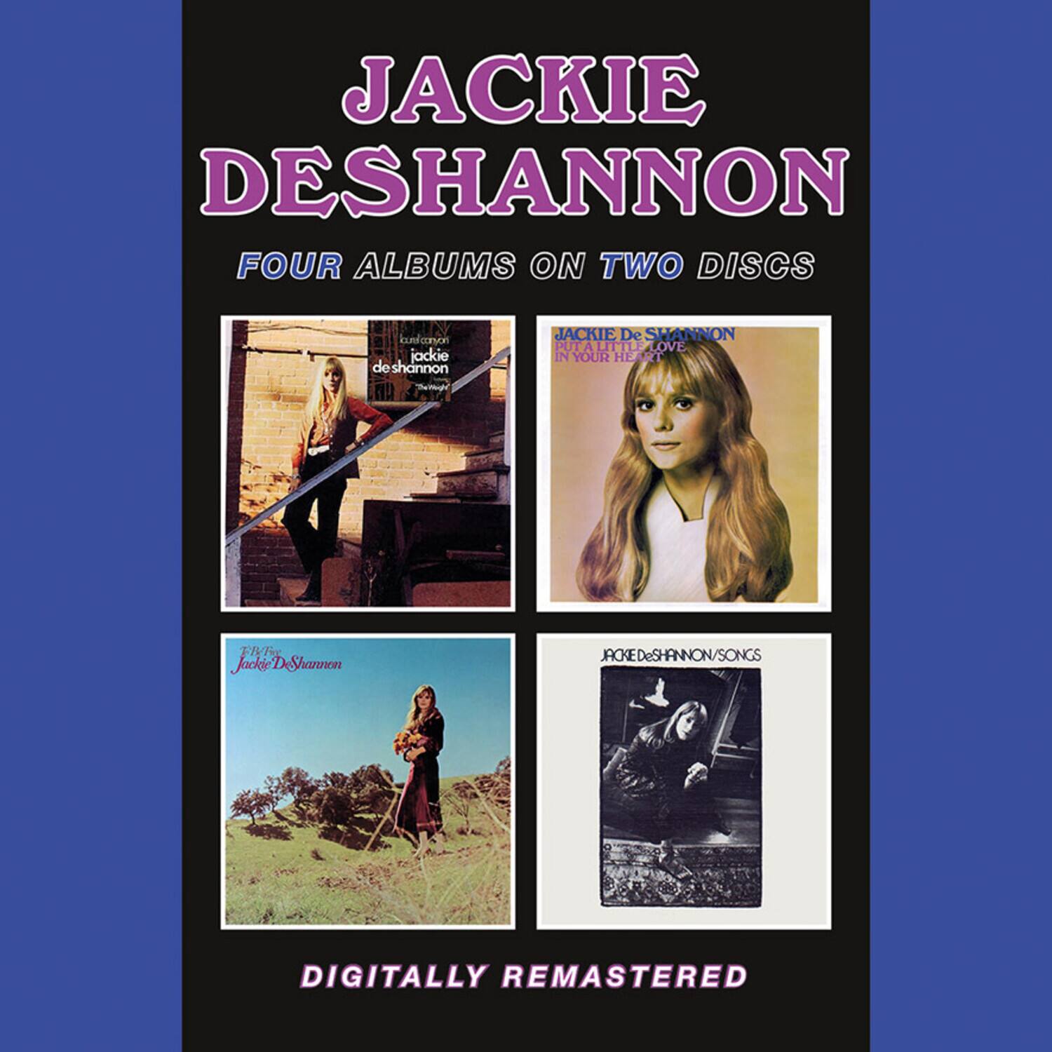 JACKIE DESHANNON  
FOUR ALBUMS ON TWO DISCS  

JACKIE De SHANNON  
IN YOUR HEART  

JACKIE De SHANNON  
THE WAY IT IS  

JACKIE De SHANNON  
SONGS  

DIGITALLY REMASTERED
