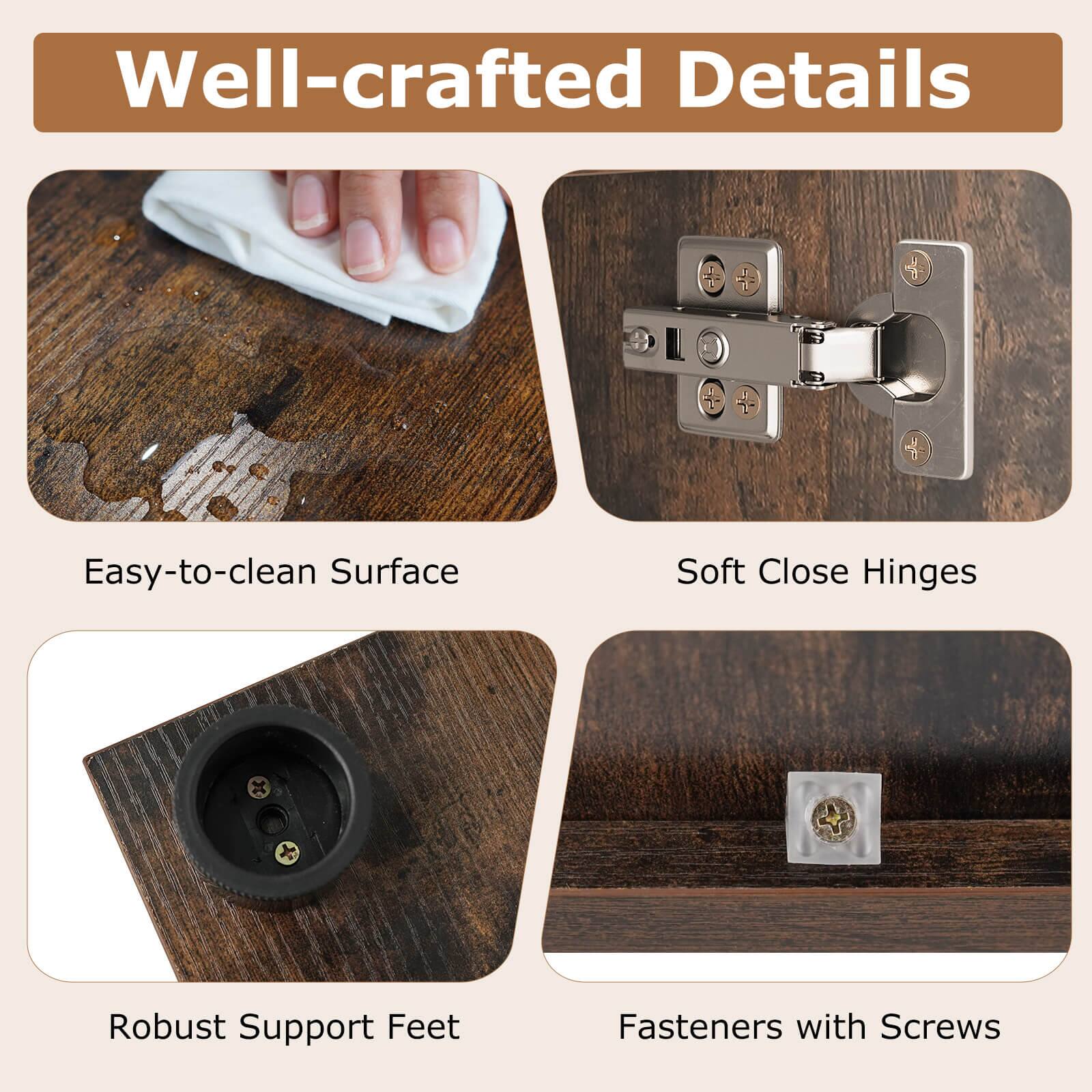 Well-crafted Details

- Easy-to-clean Surface
- Soft Close Hinges
- Robust Support Feet
- Fasteners with Screws