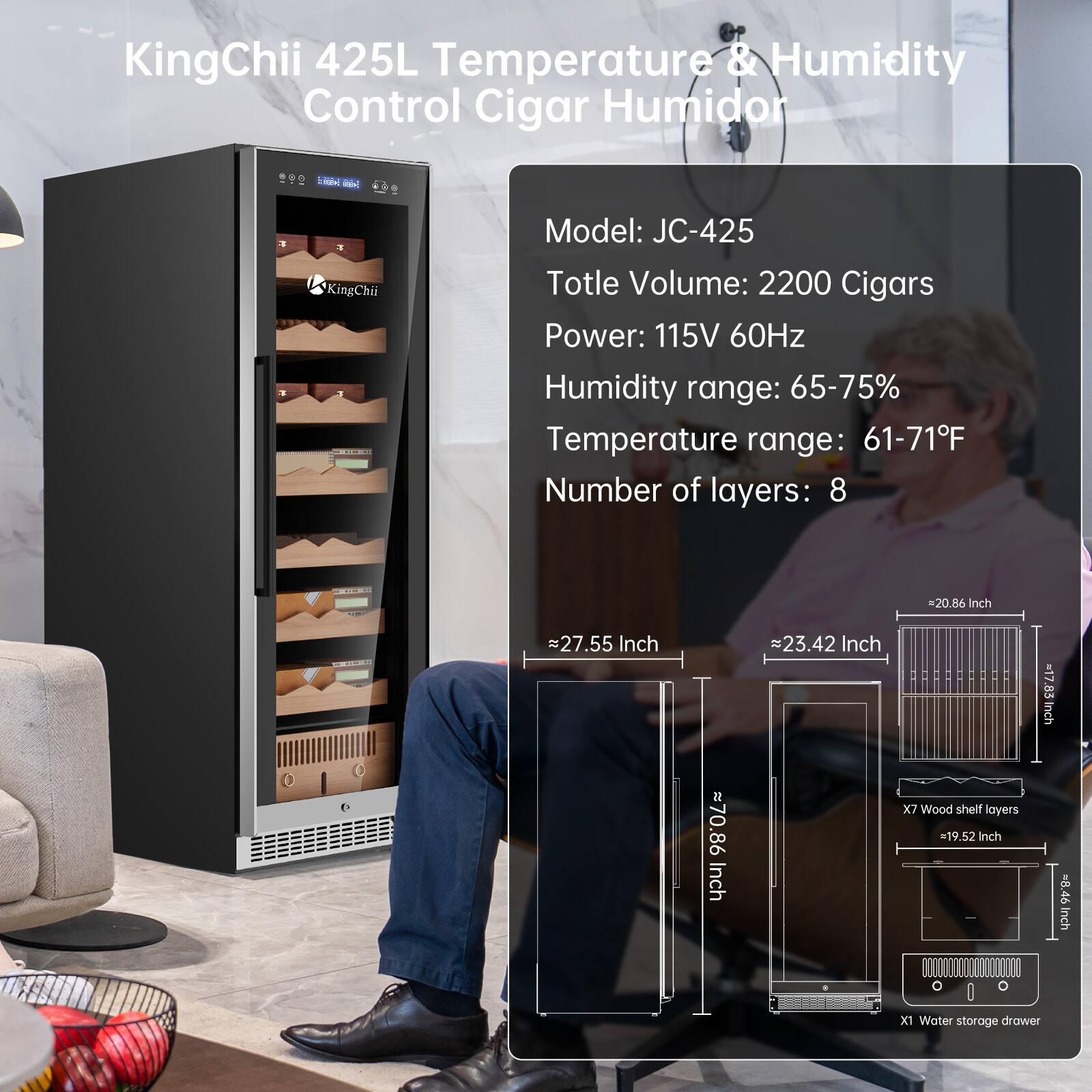 KingChii 425L Temperature & Humidity Control Cigar Humidor

Model: JC-425  
Total Volume: 2200 Cigars  
Power: 115V 60Hz  
Humidity range: 65-75%  
Temperature range: 61-71°F  
Number of layers: 8  

Dimensions:  
- 20.86 Inch (W) x 27.55 Inch (H) x 23.42 Inch (D)  
- 70.86 Inch (H)  
- 19.52 Inch (W) x 8.46 Inch (D)  
- 1 Water storage drawer