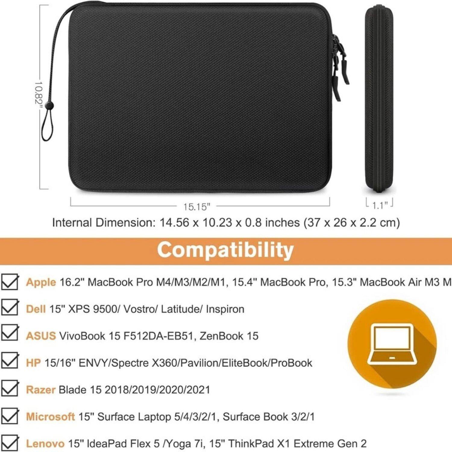 **Internal Dimension:** 14.56 x 10.23 x 0.8 inches (37 x 26 x 2.2 cm)

**Compatibility:**

- Apple 16.2" MacBook Pro M4/M3/M2/M1, 15.4" MacBook Pro, 15.3" MacBook Air M3
- Dell 15" XPS 9500/ Vostro/ Latitude/ Inspiron
- ASUS VivoBook 15 F512DA-EB51, ZenBook 15
- HP 15/16" ENVY/Spectre X360/Pavilion/EliteBook/ProBook
- Razer Blade 15 2018/2019/2020/2021
- Microsoft 15" Surface Laptop 5/4/3/2/1, Surface Book 3/2/1
- Lenovo 15" IdeaPad Flex 5 /Yoga 7i, 15" ThinkPad X1 Extreme Gen 2