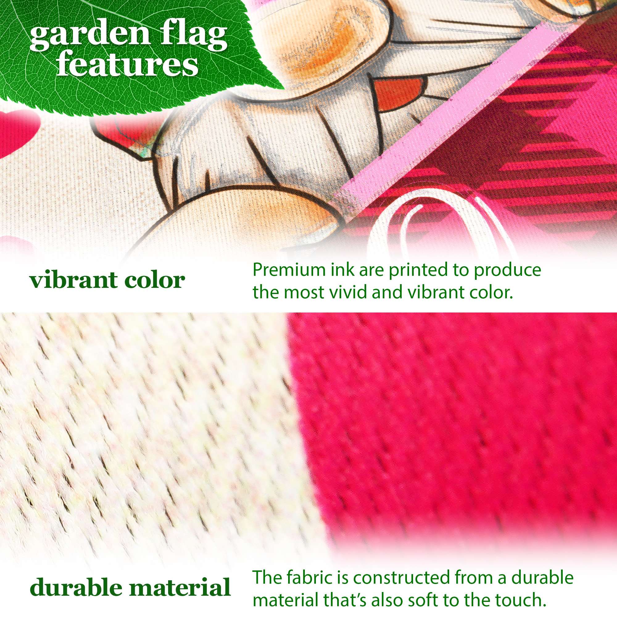 garden flag features

vibrant color  
Premium ink are printed to produce the most vivid and vibrant color.

durable material  
The fabric is constructed from a durable material that's also soft to the touch.