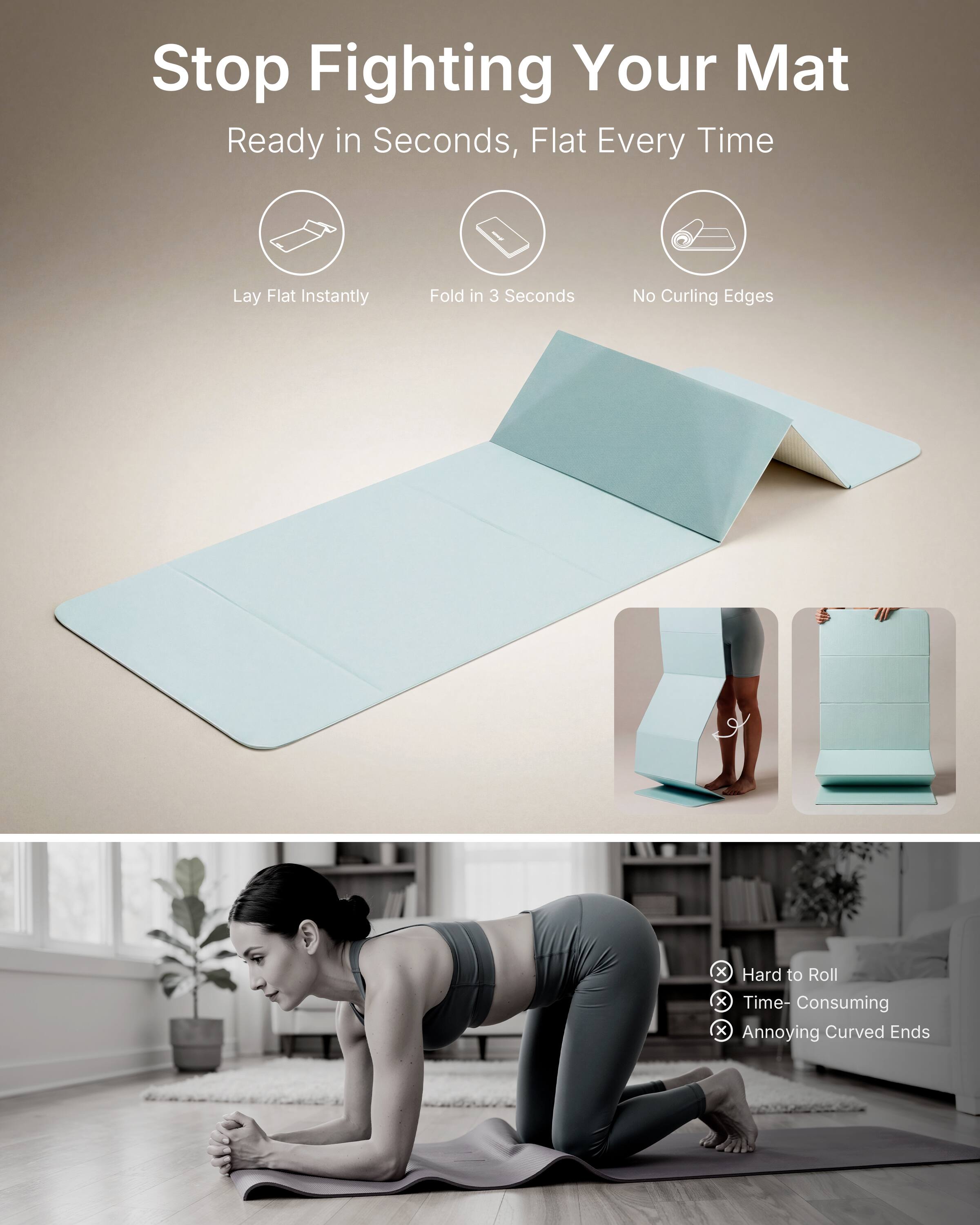 Stop Fighting Your Mat  
Ready in Seconds, Flat Every Time  

Lay Flat Instantly  
Fold in 3 Seconds  
No Curling Edges  

x Hard to Roll  
x Time-Consuming  
x Annoying Curved Ends