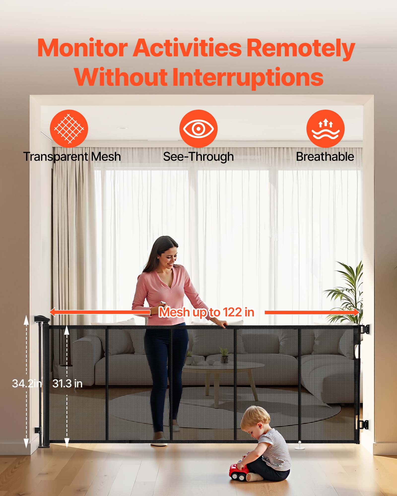 Monitor Activities Remotely Without Interruptions

Transparent Mesh  
See-Through  
Breathable  

Mesh up to 122 in  

34.2 in  
31.3 in