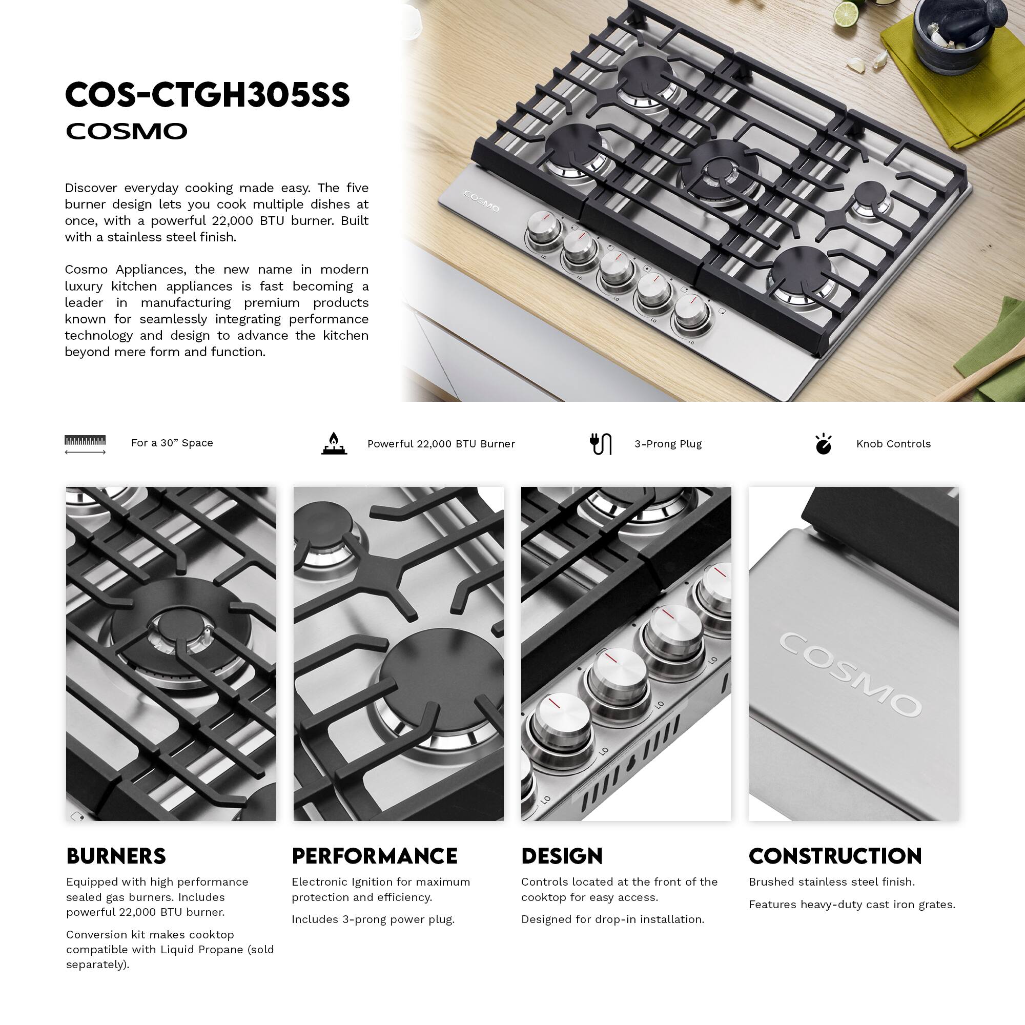 COS-CTGH305SS  
COSMO  
Discover everyday cooking made easy. The five burner design lets you cook multiple dishes at once, with a powerful 22,000 BTU burner. Built with a stainless steel finish.  

COSMO Appliances, the new name in modern luxury kitchen appliances, is fast becoming a leader in manufacturing premium products known for seamlessly integrating performance technology and design to advance the kitchen beyond mere form and function.  

For a 30" Space  
Powerful 22,000 BTU Burner  
3-Prong Plug  
Knob Controls  

BURNERS  
Equipped with high performance sealed gas burners. Includes powerful 22,000 BTU burner. Conversion kit makes cooktop compatible with Liquid Propane (sold separately).  

PERFORMANCE  
Electronic Ignition for maximum protection and efficiency. Includes 3-prong power plug.  

DESIGN  
Controls located at the front of the cooktop for easy access. Designed for drop-in installation.  

CONSTRUCTION  
Brushed stainless steel finish. Features heavy-duty cast iron grates.