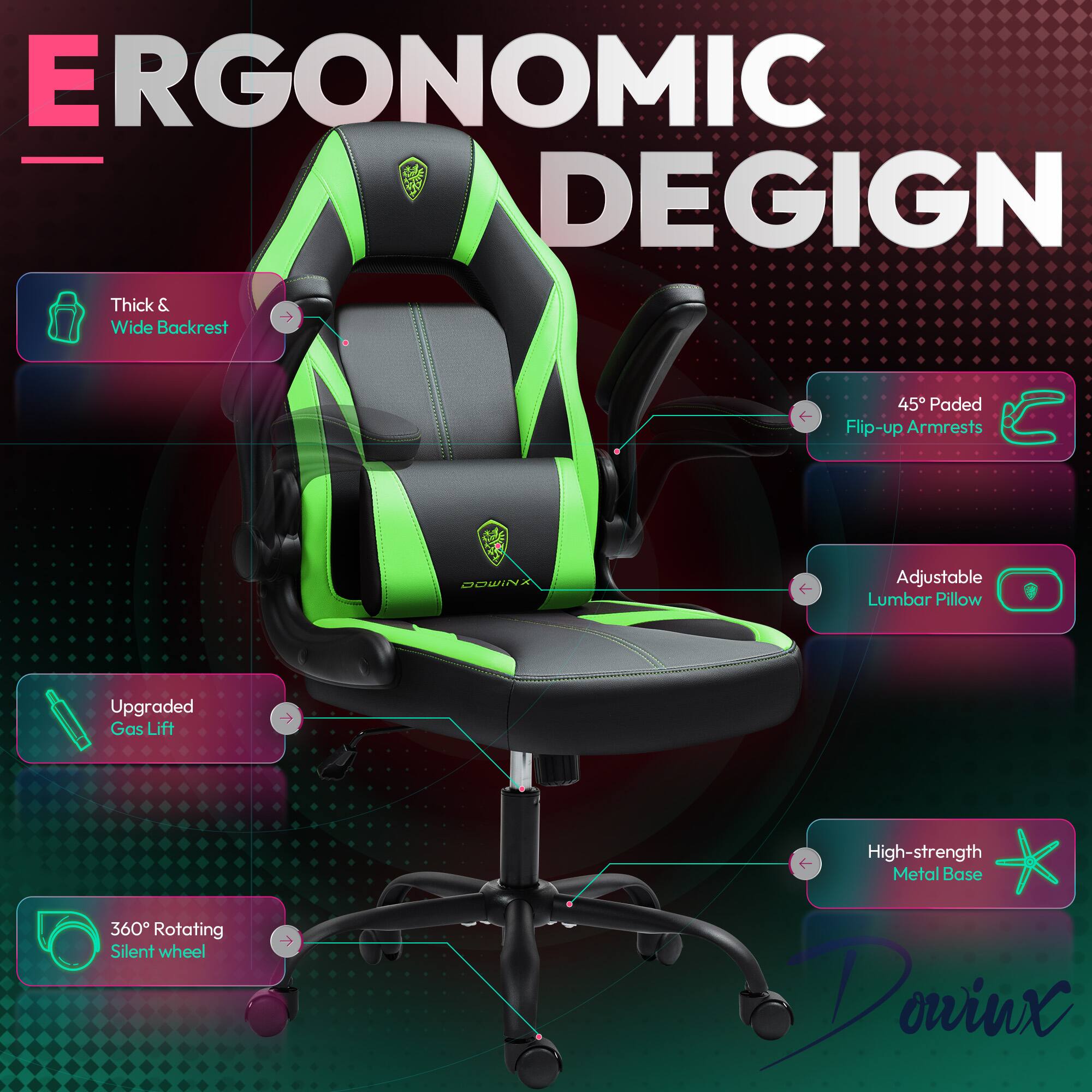 ERGONOMIC DESIGN  
- Thick & Wide Backrest  
- 45° Padded Flip-up Armrests  
- Adjustable Lumbar Pillow  
- Upgraded Gas Lift  
- 360° Rotating Silent Wheel  
- High-strength Metal Base  

Dowinx
