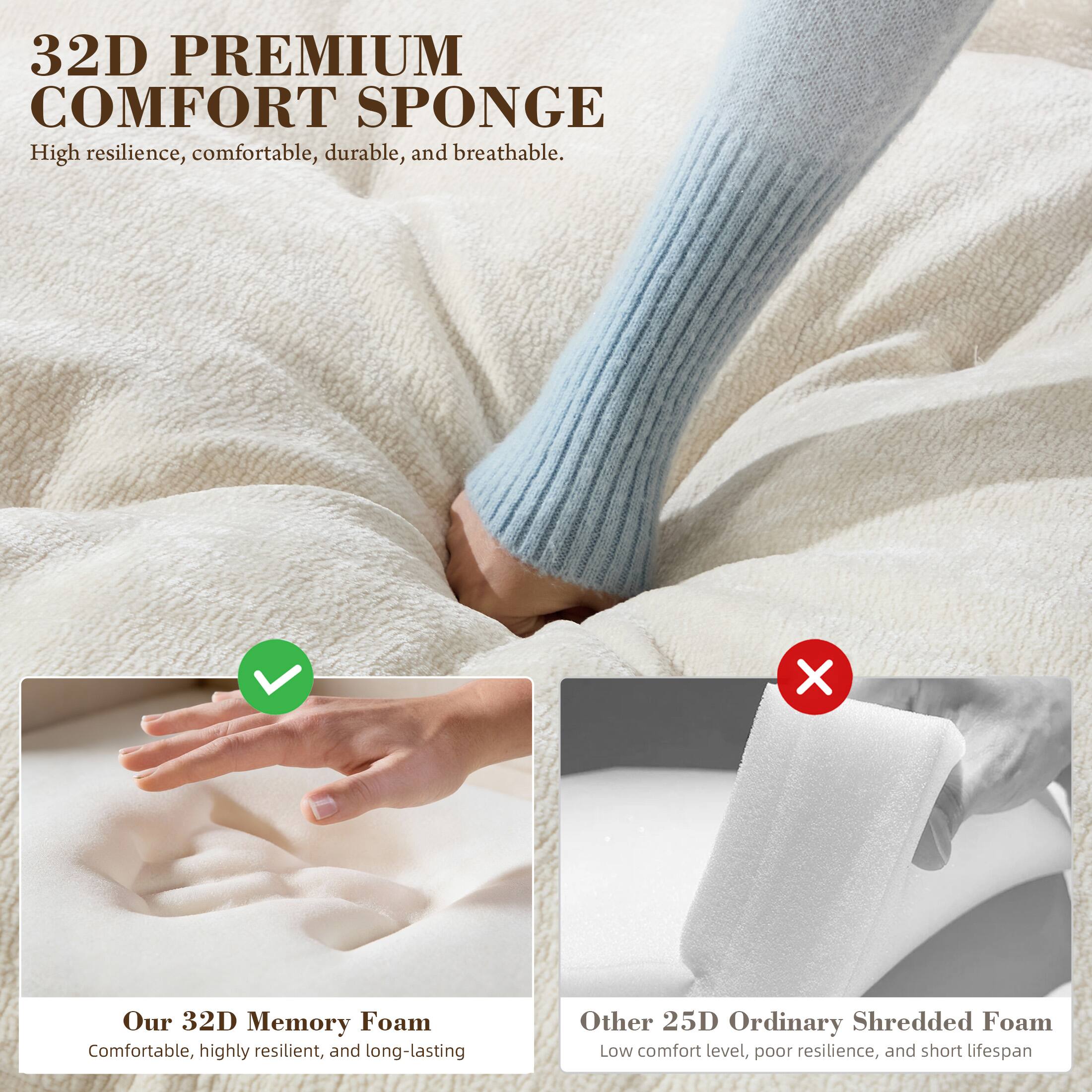 32D PREMIUM COMFORT SPONGE  
High resilience, comfortable, durable, and breathable.  

Our 32D Memory Foam  
Comfortable, highly resilient, and long-lasting  

Other 25D Ordinary Shredded Foam  
Low comfort level, poor resilience, and short lifespan