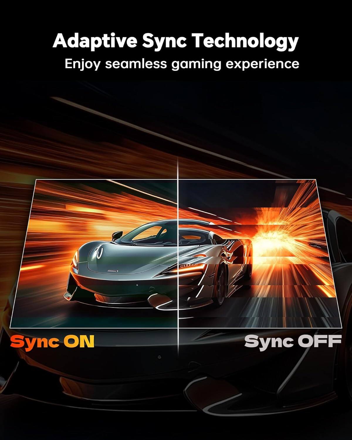 Adaptive Sync Technology  
Enjoy seamless gaming experience  

Sync ON  
Sync OFF
