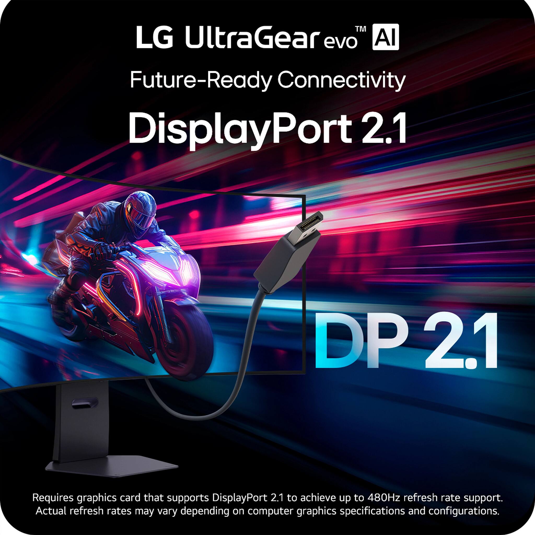LG UltraGear™ evo AI  
Future-Ready Connectivity  
DisplayPort 2.1  
DP 2.1  

Requires graphics card that supports DisplayPort 2.1 to achieve up to 480Hz refresh rate support. Actual refresh rates may vary depending on computer graphics specifications and configurations.
