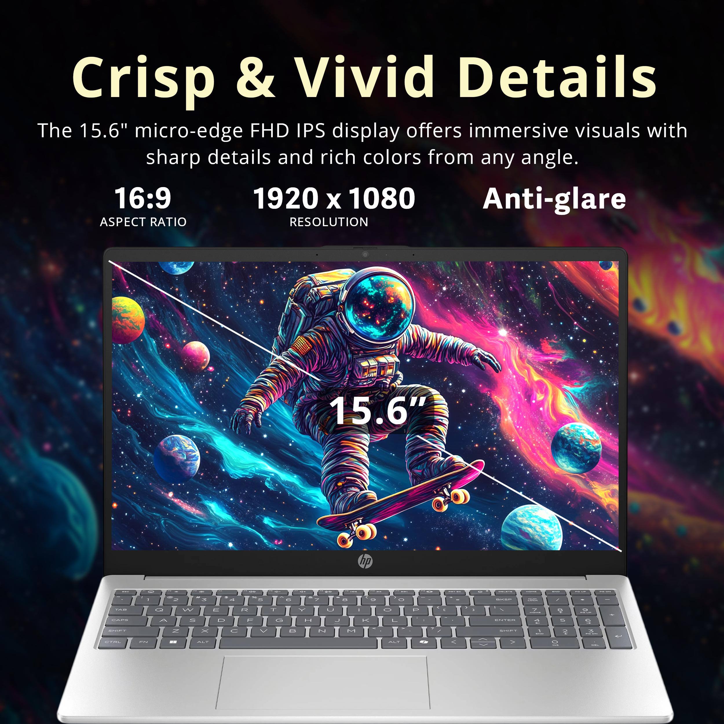Crisp & Vivid Details

The 15.6" micro-edge FHD IPS display offers immersive visuals with sharp details and rich colors from any angle.

16:9  
ASPECT RATIO

1920 x 1080  
RESOLUTION

Anti-glare
