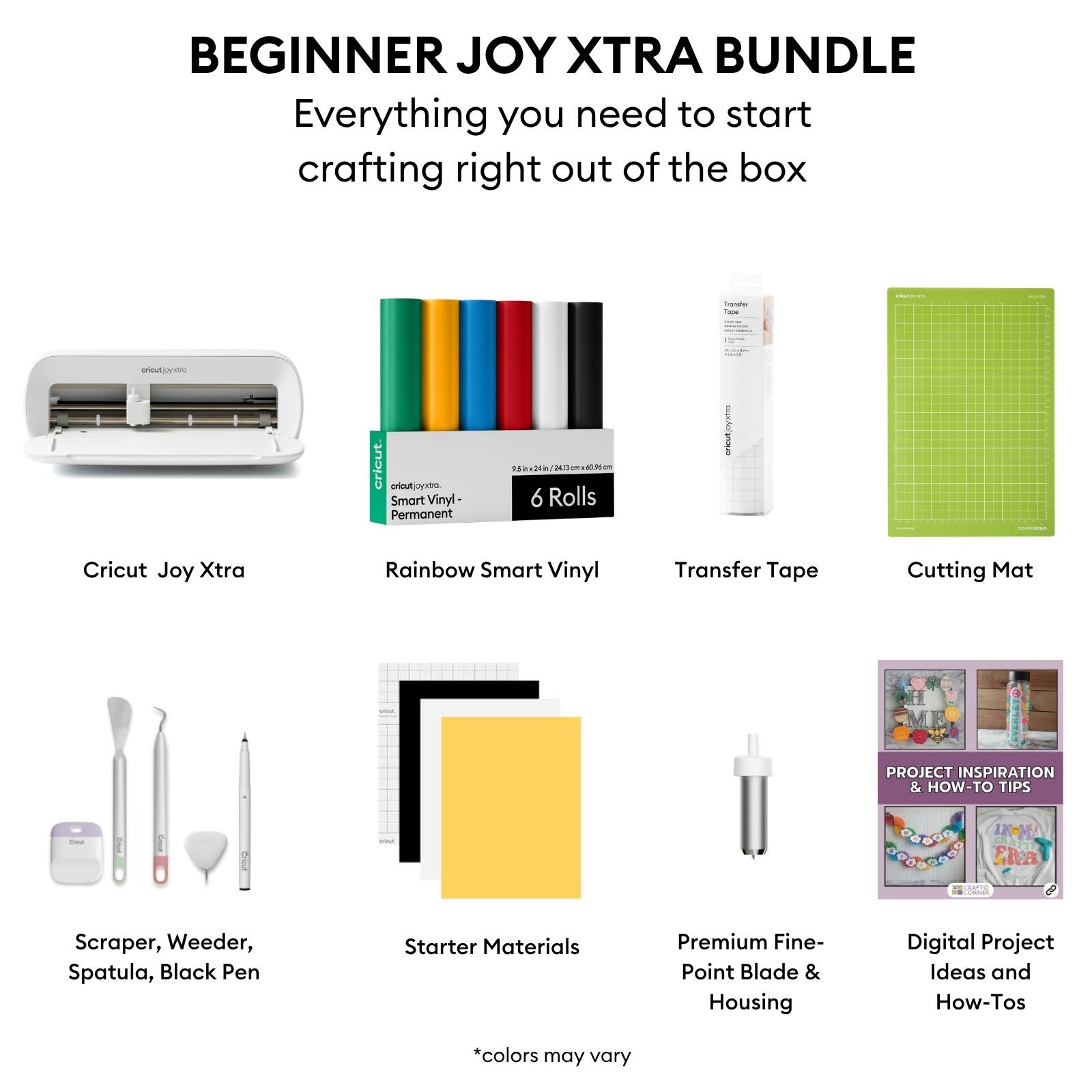 BEGINNER JOY XTRA BUNDLE  
Everything you need to start crafting right out of the box  

- Cricut Joy Xtra  
- Rainbow Smart Vinyl (6 Rolls)  
- Transfer Tape  
- Cutting Mat  
- Scraper, Weeder, Spatula, Black Pen  
- Starter Materials  
- Premium Fine-Point Blade & Housing  
- Digital Project Ideas and How-Tos  

*colors may vary