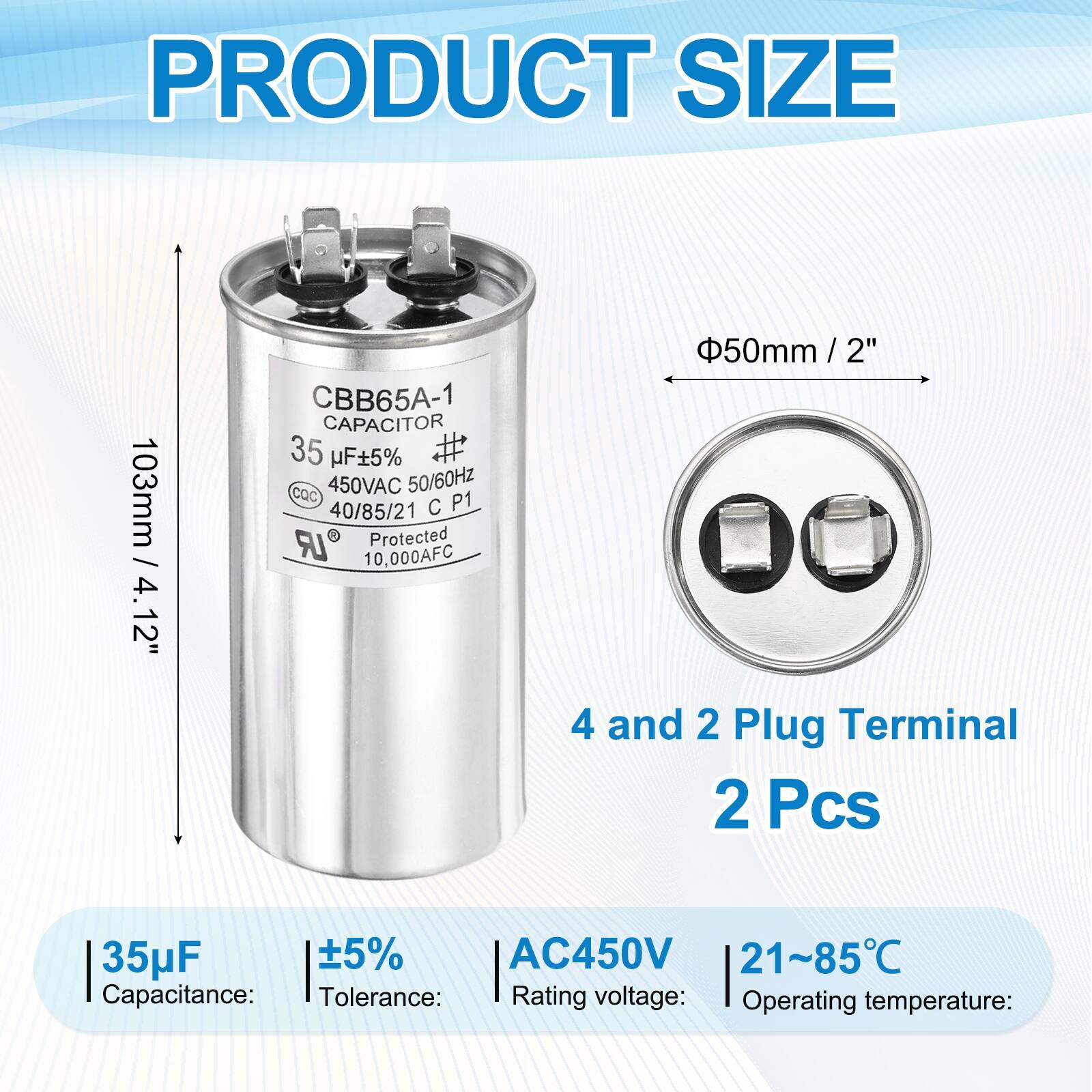 PRODUCT SIZE  
103mm / 4.12"  
CBB65A-1 CAPACITOR  
35 µF ±5%  
CQC  
450VAC 50/60Hz  
40/85/21 C P1 LR Protected  
10,000AFC  
50mm / 2"  

4 and 2 Plug Terminal  
2 Pcs  

Capacitance: 35µF  
Tolerance: ±5%  
Rating voltage: AC450V  
Operating temperature: 21~85°C