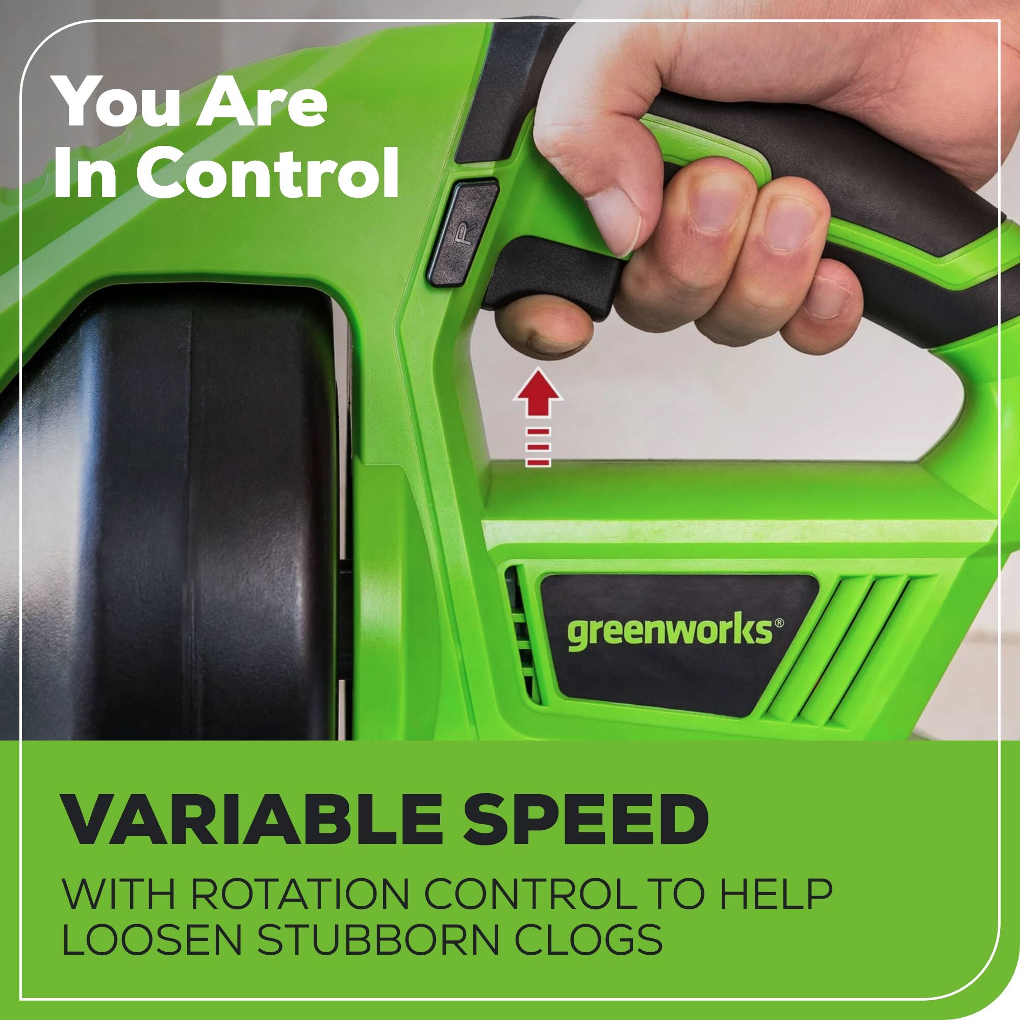 You Are In Control

greenworks VARIABLE SPEED WITH ROTATION CONTROL TO HELP LOOSEN STUBBORN CLOGS