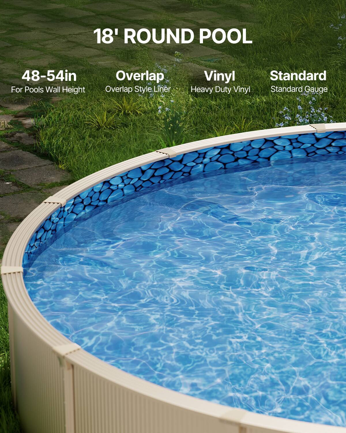 18' ROUND POOL

48-54in  
For Pools Wall Height

Overlap  
Overlap Style Liner

Vinyl  
Heavy Duty Vinyl

Standard  
Standard Gauge