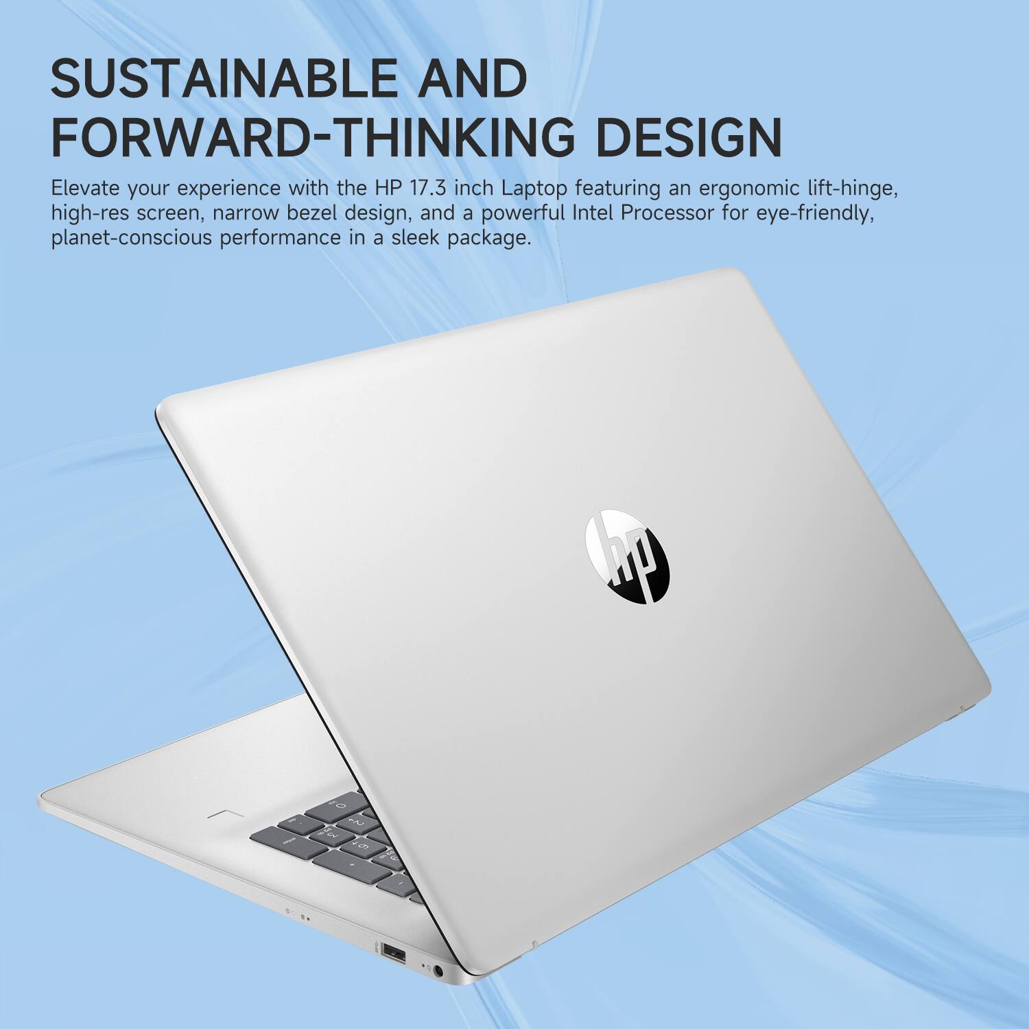 SUSTAINABLE AND FORWARD-THINKING DESIGN

Elevate your experience with the HP 17.3 inch Laptop featuring an ergonomic lift-hinge, high-res screen, narrow bezel design, and a powerful Intel Processor for eye-friendly, planet-conscious performance in a sleek package.