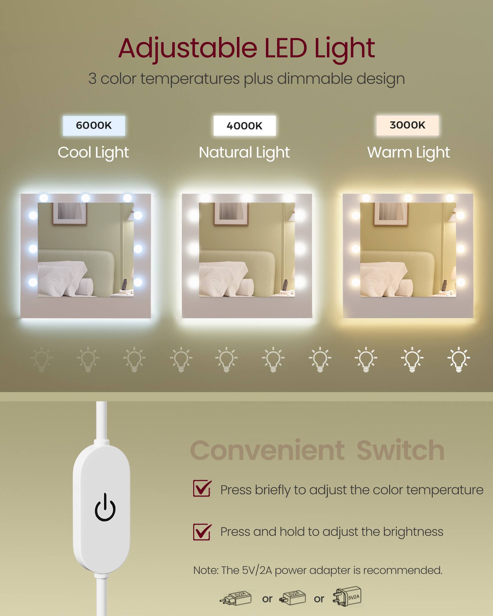 Adjustable LED Light  
3 color temperatures plus dimmable design  
6000K  
4000K  
3000K  
Cool Light  
Natural Light  
Warm Light  

Convenient Switch  
Press briefly to adjust the color temperature  
Press and hold to adjust the brightness  

Note: The 5V/2A power adapter is recommended.  
or  
SY2A  
or  
SV2A