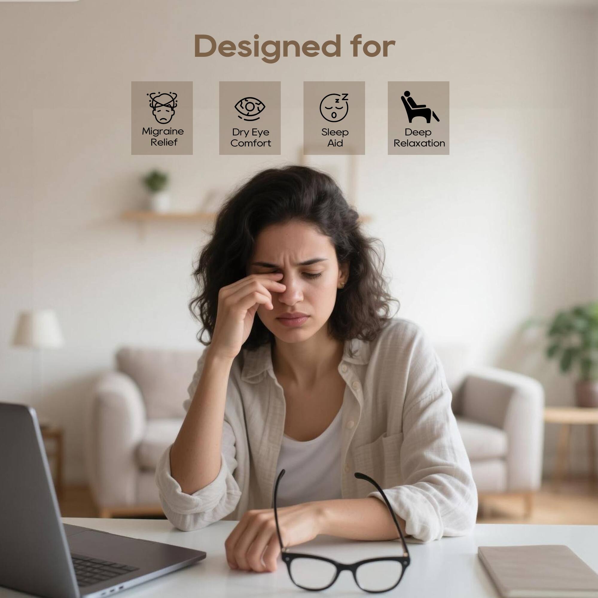 Designed for

- Migraine Relief
- Dry Eye Comfort
- Sleep Aid
- Deep Relaxation