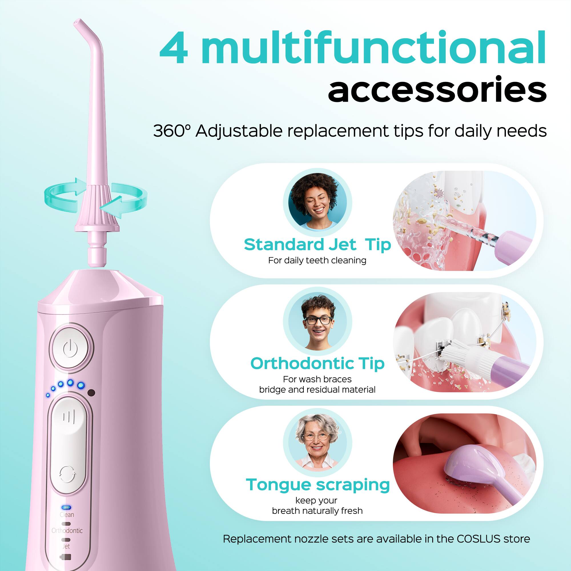 4 multifunctional accessories  
360° Adjustable replacement tips for daily needs  
Standard Jet Tip  
For daily teeth cleaning  
Orthodontic Tip  
For wash braces, bridge and residual material  
Tongue scraping  
keep your breath naturally fresh  
Orthodontic et Replacement nozzle sets are available in the COSLUS store