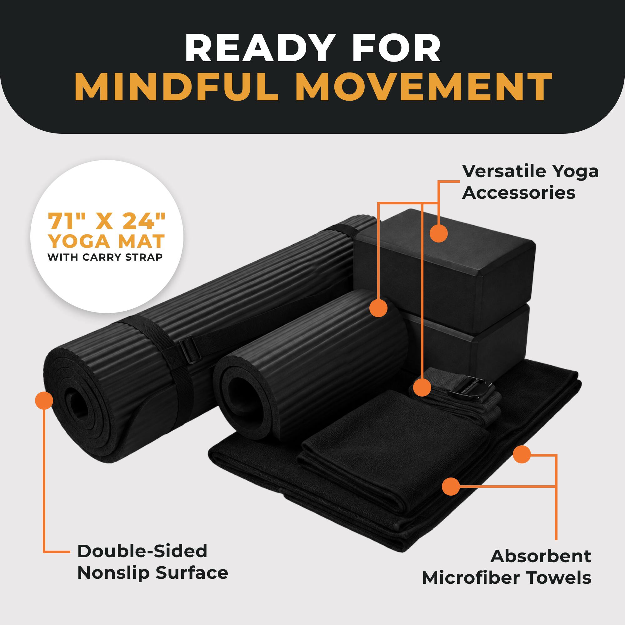 READY FOR MINDFUL MOVEMENT

71" X 24" YOGA MAT WITH CARRY STRAP

Versatile Yoga Accessories

Double-Sided Nonslip Surface

Absorbent Microfiber Towels