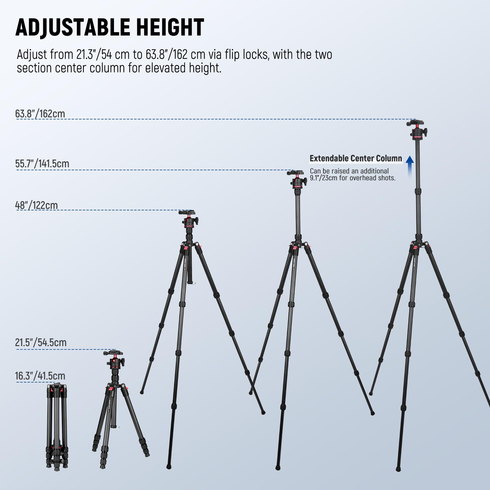 ADJUSTABLE HEIGHT  
Adjust from 21.3"/54 cm to 63.8"/162 cm via flip locks, with the two section center column for elevated height.  

63.8"/162cm  
55.7"/141.5cm  
48"/122cm  
21.5"/54.5cm  
16.3"/41.5cm  

Extendable Center Column  
Can be raised an additional 9.1"/23cm for overhead shots.