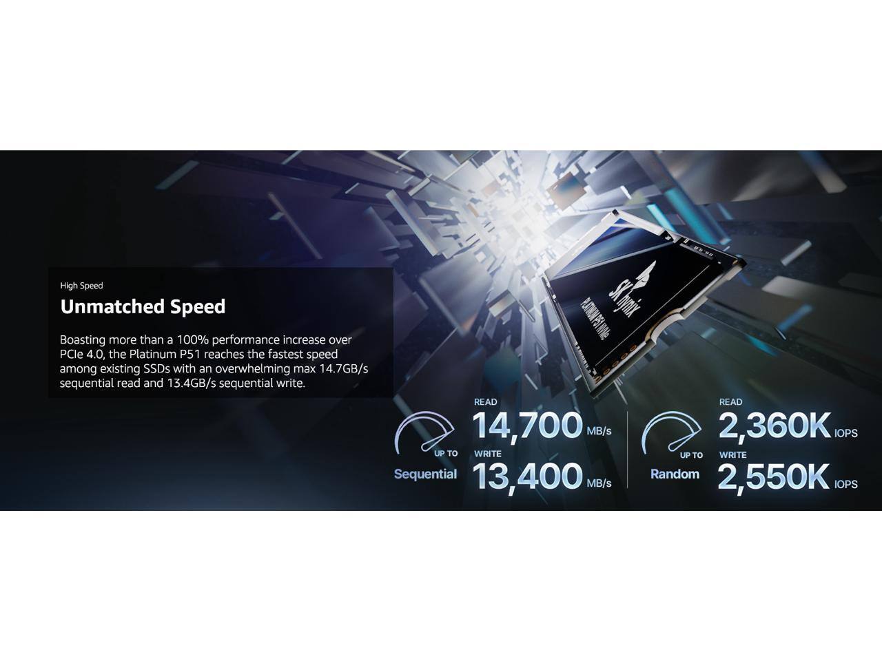 High Speed  
Unmatched Speed

Boasting more than a 100% performance increase over PCIe 4.0, the Platinum P51 reaches the fastest speed among existing SSDs with an overwhelming max 14.7GB/s sequential read and 13.4GB/s sequential write.

Sequential  
READ UP TO 14,700 MB/s  
WRITE UP TO 13,400 MB/s

Random  
READ UP TO 2,360K IOPS  
WRITE UP TO 2,550K IOPS
