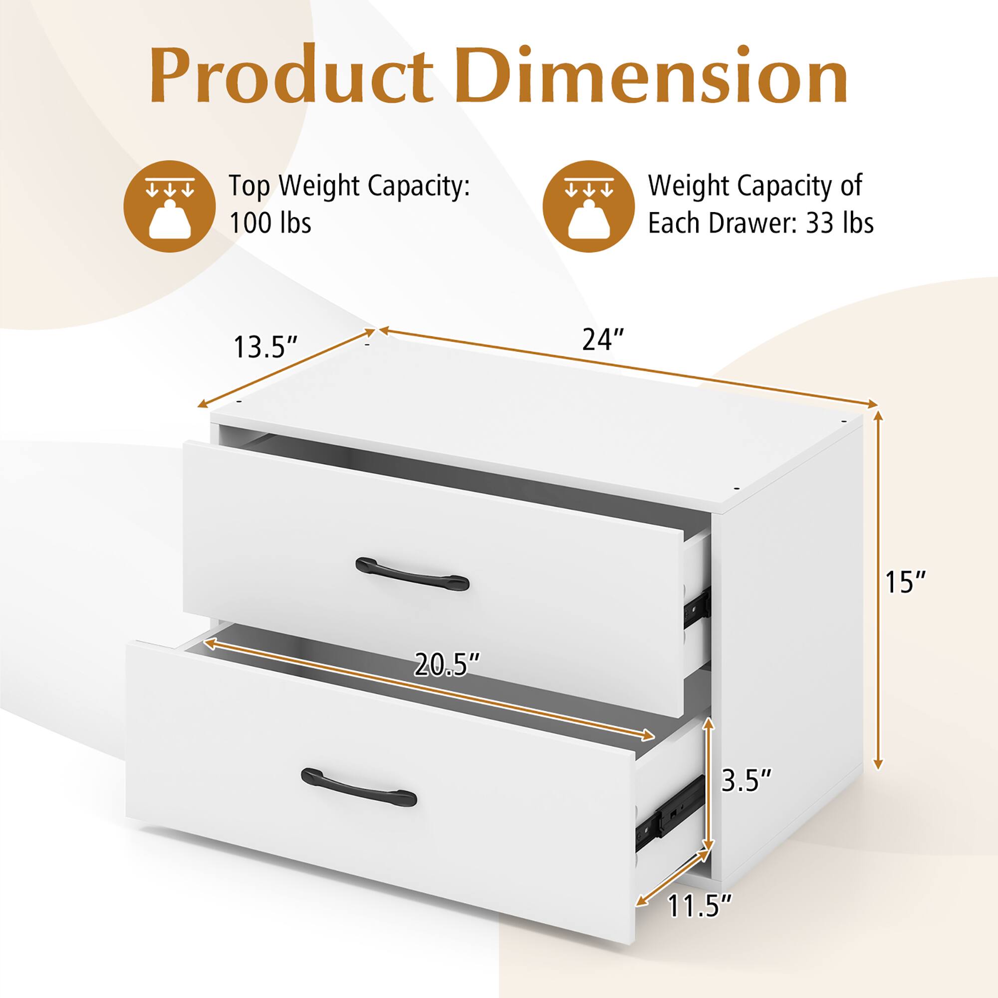 Product Dimension

Top Weight Capacity: 100 lbs

Weight Capacity of Each Drawer: 33 lbs

Dimensions:
- Width: 24"
- Depth: 15"
- Height: 13.5"
- Drawer 1 Height: 11.5"
- Drawer 2 Height: 3.5"
- Drawer 1 Depth: 20.5"