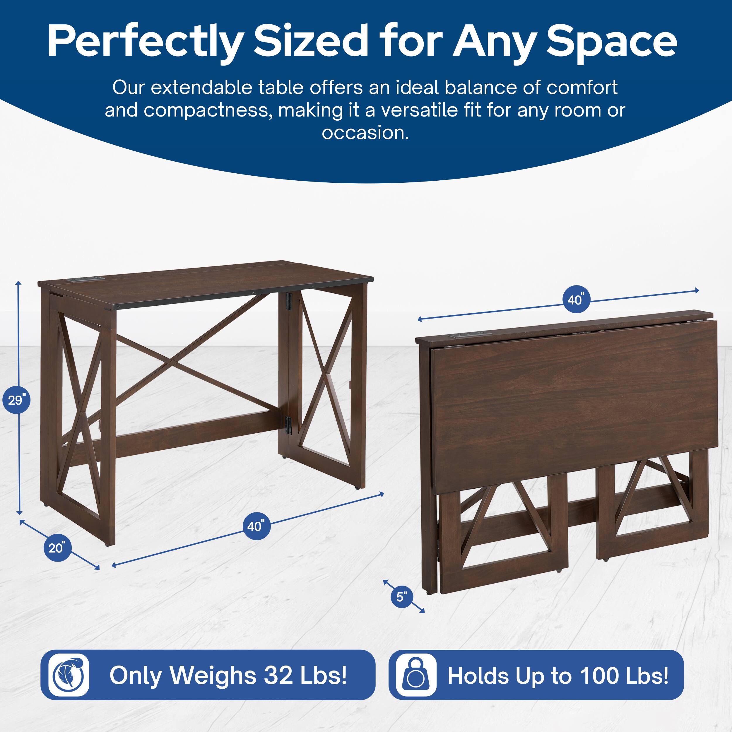 Perfectly Sized for Any Space  
Our extendable table offers an ideal balance of comfort and compactness, making it a versatile fit for any room or occasion.  

40" x 29" x 20"  
Only Weighs 32 Lbs!  
Holds Up to 100 Lbs!
