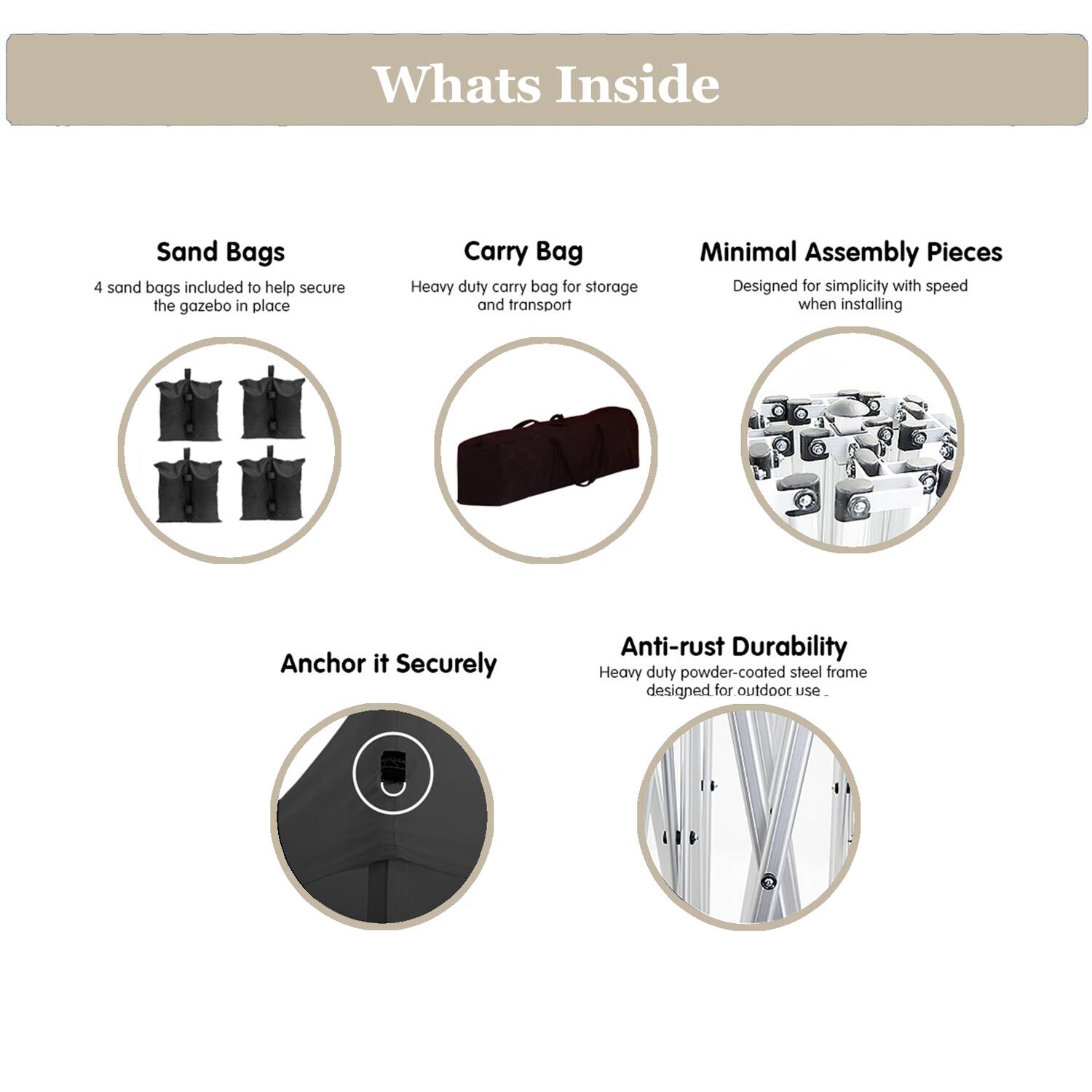 **Whats Inside**

- **Sand Bags**
  - 4 sand bags included to help secure the gazebo in place

- **Carry Bag**
  - Heavy duty carry bag for storage and transport

- **Minimal Assembly Pieces**
  - Designed for simplicity with speed when installing

- **Anchor it Securely**

- **Anti-rust Durability**
  - Heavy duty powder-coated steel frame designed for outdoor use