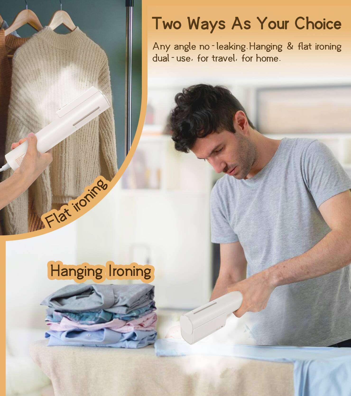 Two Ways As Your Choice

Any angle no-leaking. Hanging & flat ironing dual-use, for travel, for home.

Flat ironing

Hanging Ironing