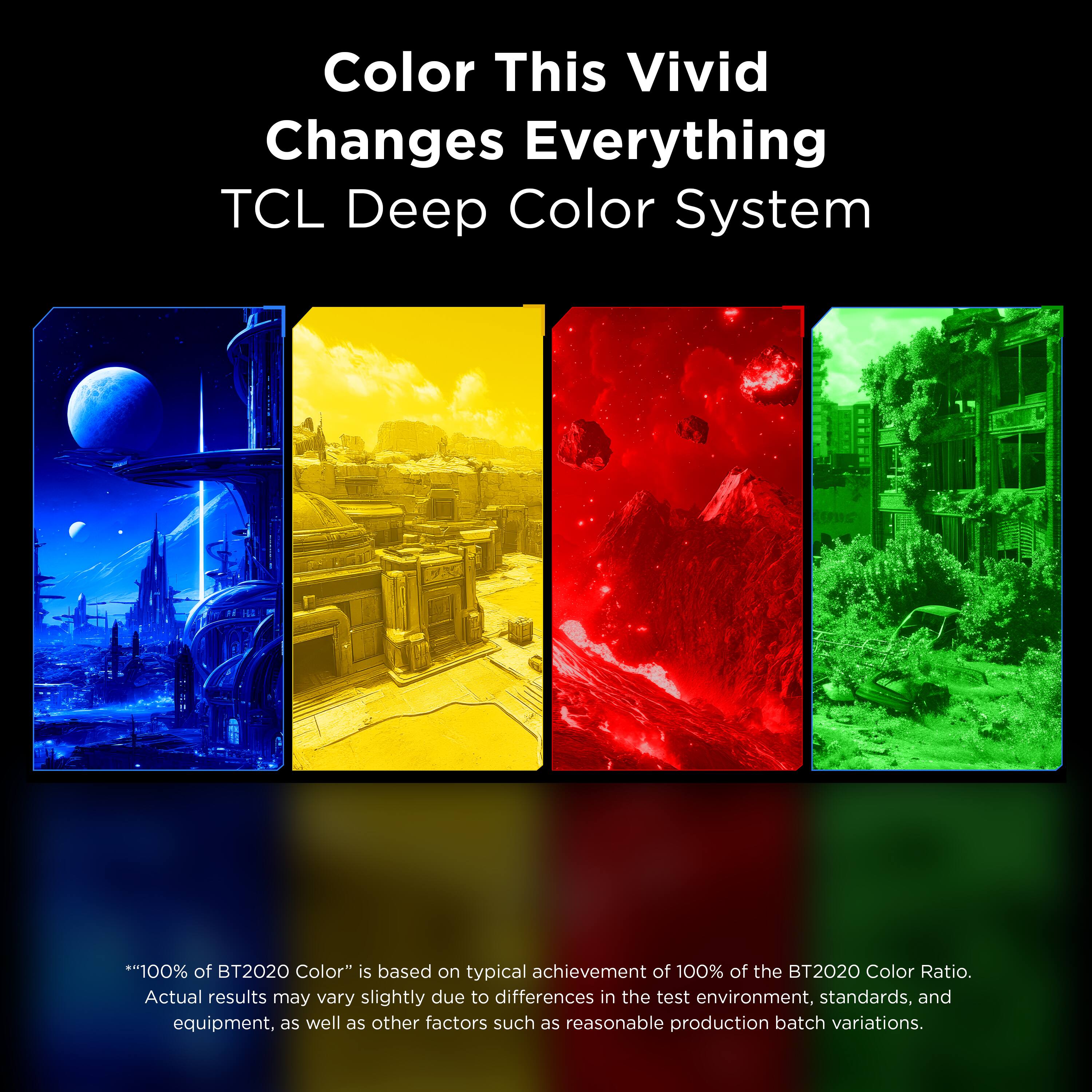 Color This Vivid Changes Everything  
TCL Deep Color System  

*"100% of BT2020 Color" is based on typical achievement of 100% of the BT2020 Color Ratio. Actual results may vary slightly due to differences in the test environment, standards, and equipment, as well as other factors such as reasonable production batch variations.