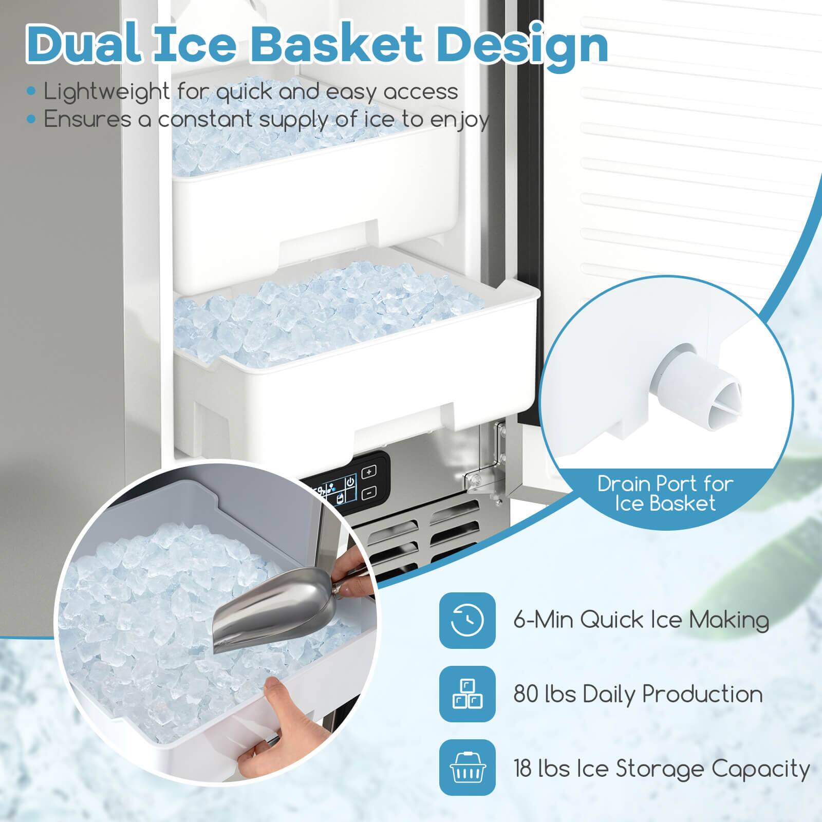 Dual Ice Basket Design  
- Lightweight for quick and easy access  
- Ensures a constant supply of ice to enjoy  

Drain Port for Ice Basket  

6-Min Quick Ice Making  
80 lbs Daily Production  
18 lbs Ice Storage Capacity