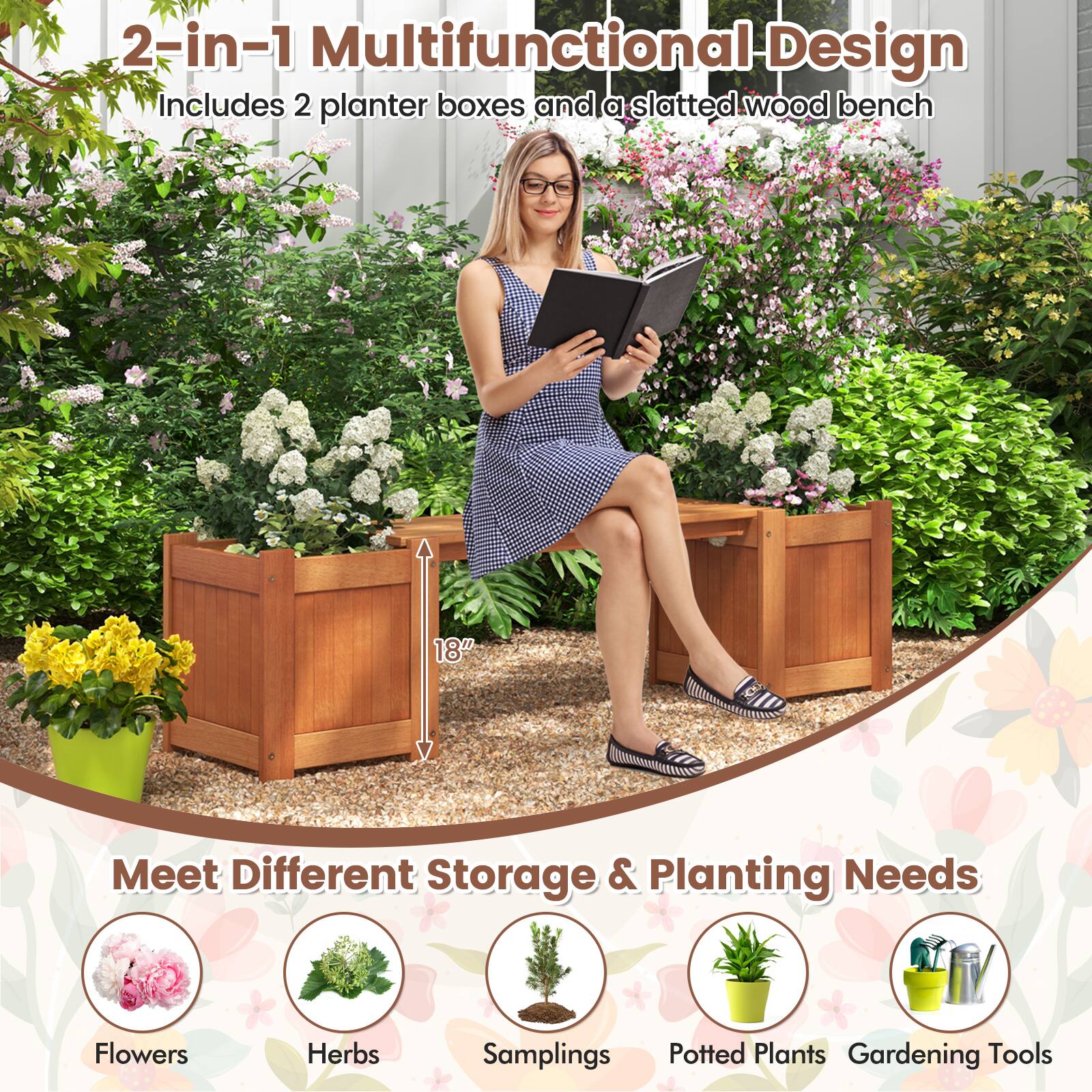 2-in-1 Multifunctional Design  
Includes 2 planter boxes and a slatted wood bench  

Meet Different Storage & Planting Needs  
Flowers  
Herbs  
Samplings  
Potted Plants  
Gardening Tools