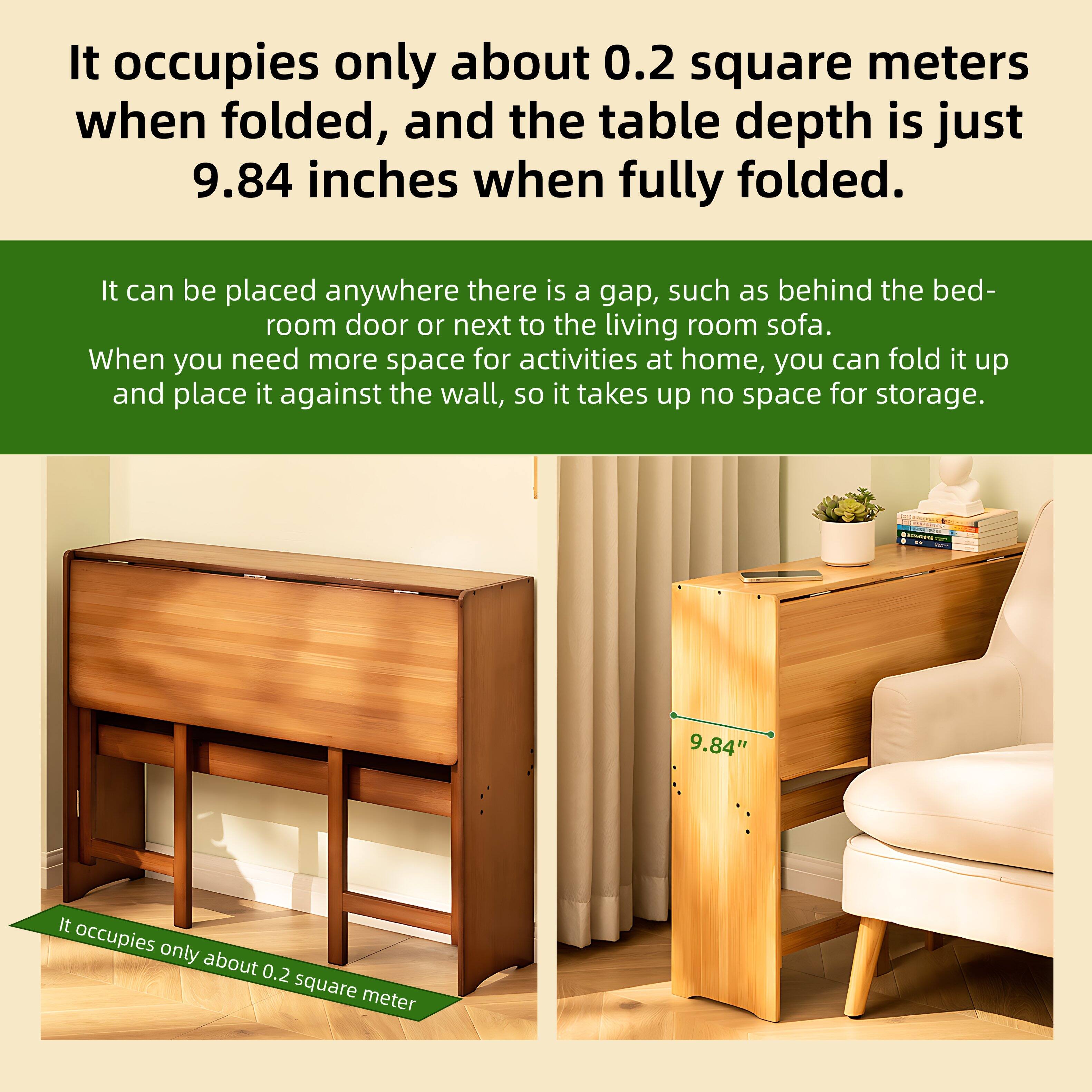 It occupies only about 0.2 square meters when folded, and the table depth is just 9.84 inches when fully folded.

It can be placed anywhere there is a gap, such as behind the bedroom door or next to the living room sofa. When you need more space for activities at home, you can fold it up and place it against the wall, so it takes up no space for storage.