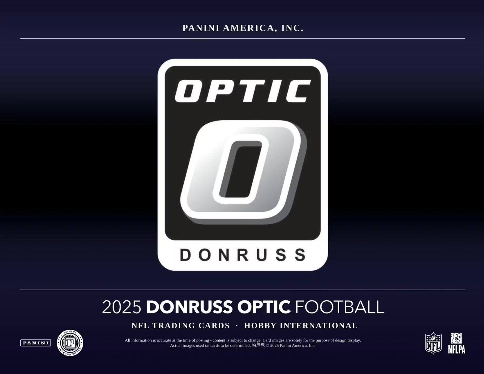 PANINI AMERICA, INC.  
OPTIC DONRUSS  
PANINI MELITSTOO  
2025 DONRUSS OPTIC FOOTBALL  
NFL TRADING CARDS HOBBY INTERNATIONAL  

All information is accurate at the time of posting. Content is subject to change. Card images are solely for the purpose of design display. Actual images used on cards to be determined.  
© 2025 Panini America, Inc.  
NFL NFLPA