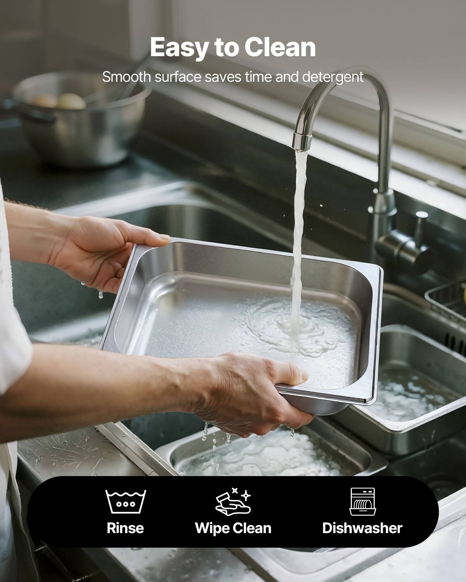 Easy to Clean  
Smooth surface saves time and detergent  

Rinse  
Wipe Clean  
Dishwasher