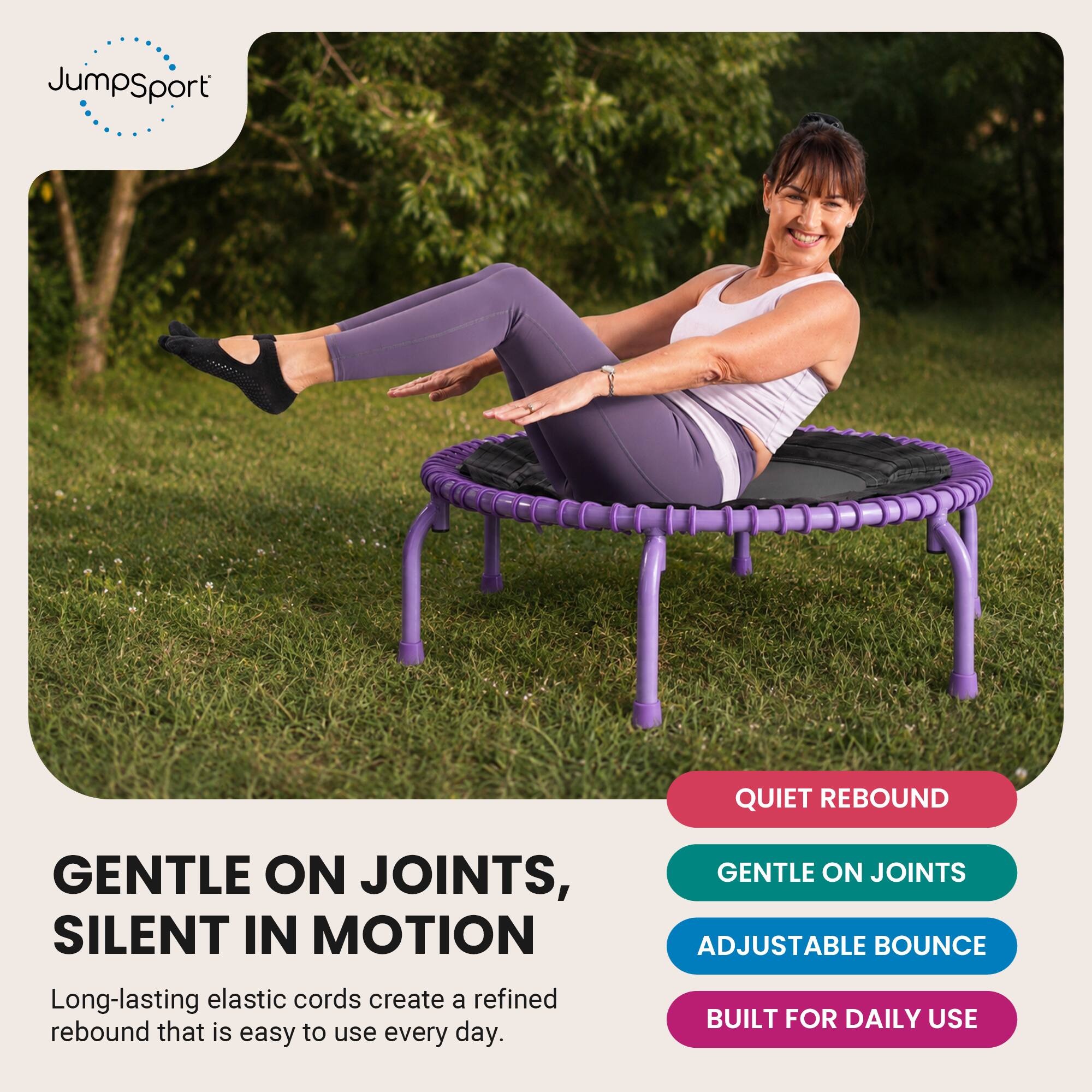 JumpSport

QUIET REBOUND

GENTLE ON JOINTS, SILENT IN MOTION
Long-lasting elastic cords create a refined rebound that is easy to use every day.

GENTLE ON JOINTS
ADJUSTABLE BOUNCE
BUILT FOR DAILY USE