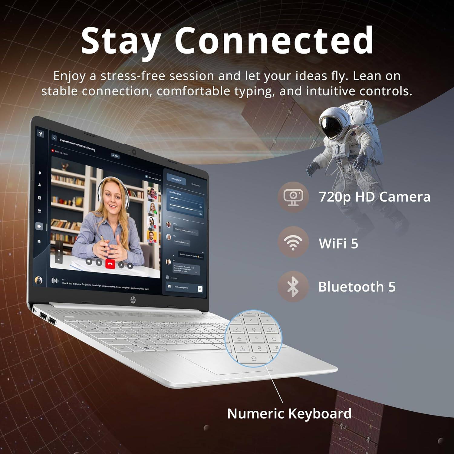 Stay Connected
Enjoy a stress-free session and let your ideas fly. Lean on stable connection, comfortable typing, and intuitive controls.
Y - Cps - 720p HD Camera
WiFi 5
Bluetooth 5
1 2
1 A 5 G 1
3 - O Numeric Keyboard