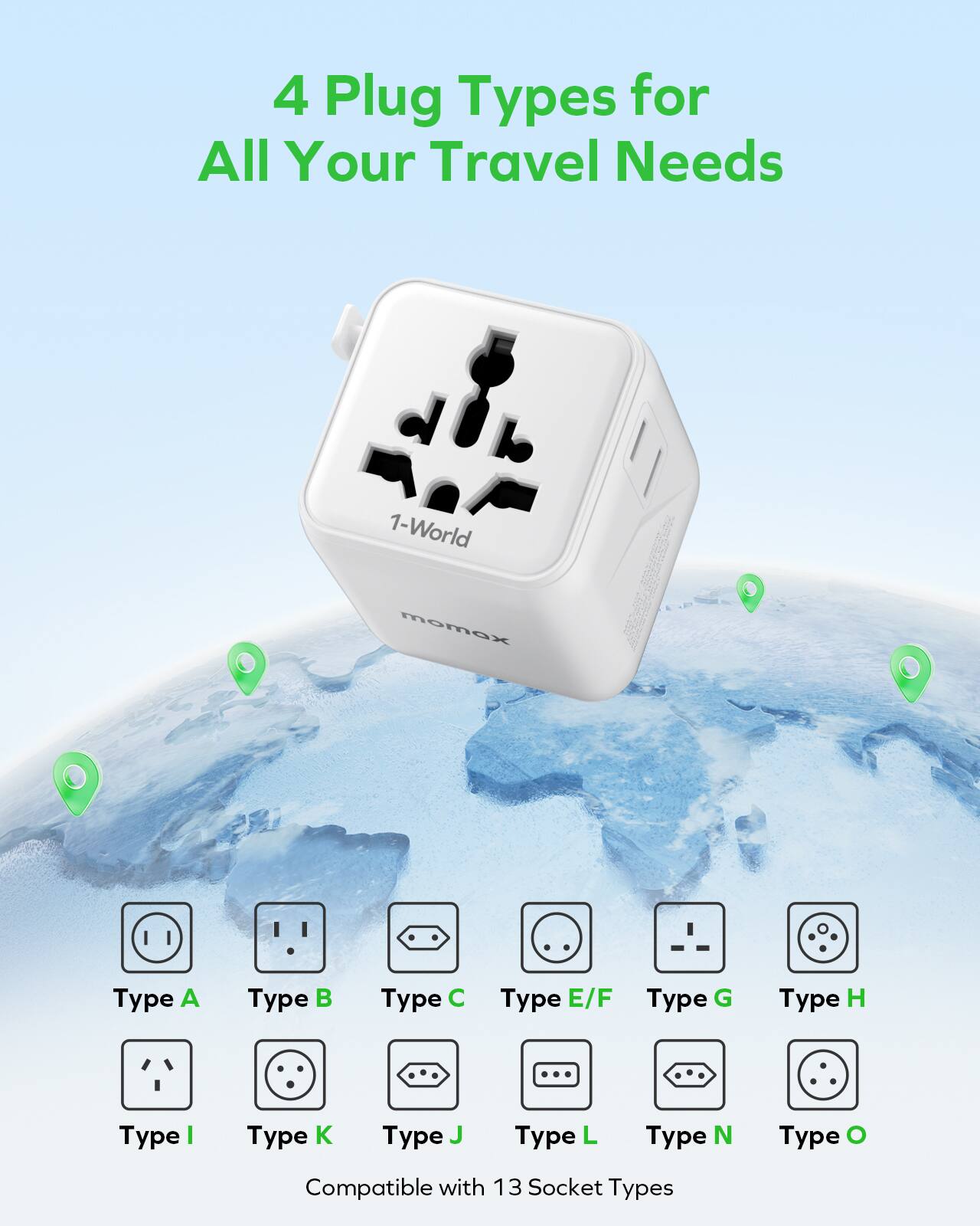 4 Plug Types for All Your Travel Needs

1-World momox

Type A Type B Type C Type E/F Type G Type H Type I Type K Type J Type L Type N Type O

Compatible with 13 Socket Types