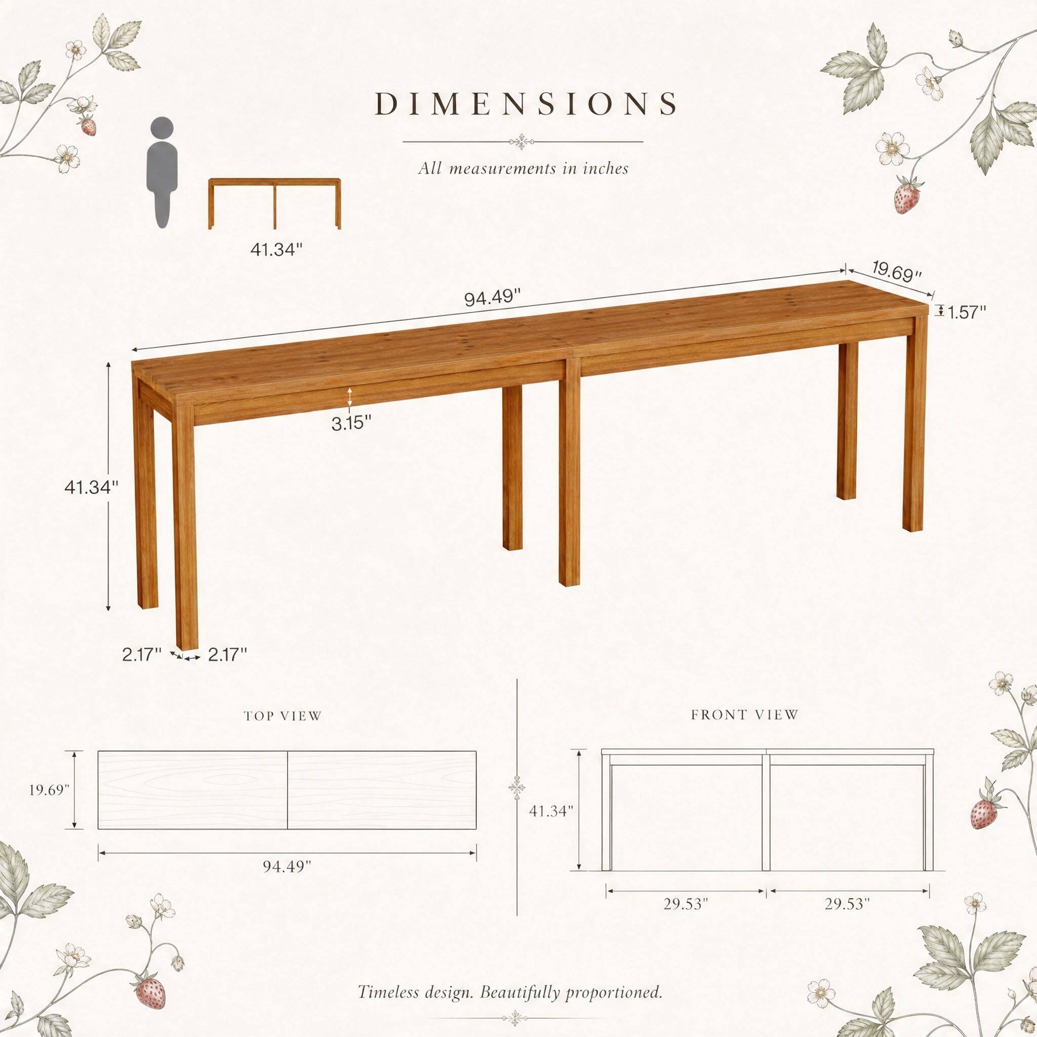 DIMENSIONS
All measurements in inches

41.34"
94.49"
19.69" 1.57"
3.15"
41.34"
2.17"
2.17"

TOP VIEW
FRONT VIEW
19.69"
41.34"
94.49"
29.53"
29.53"

Timeless design. Beautifully proportioned.