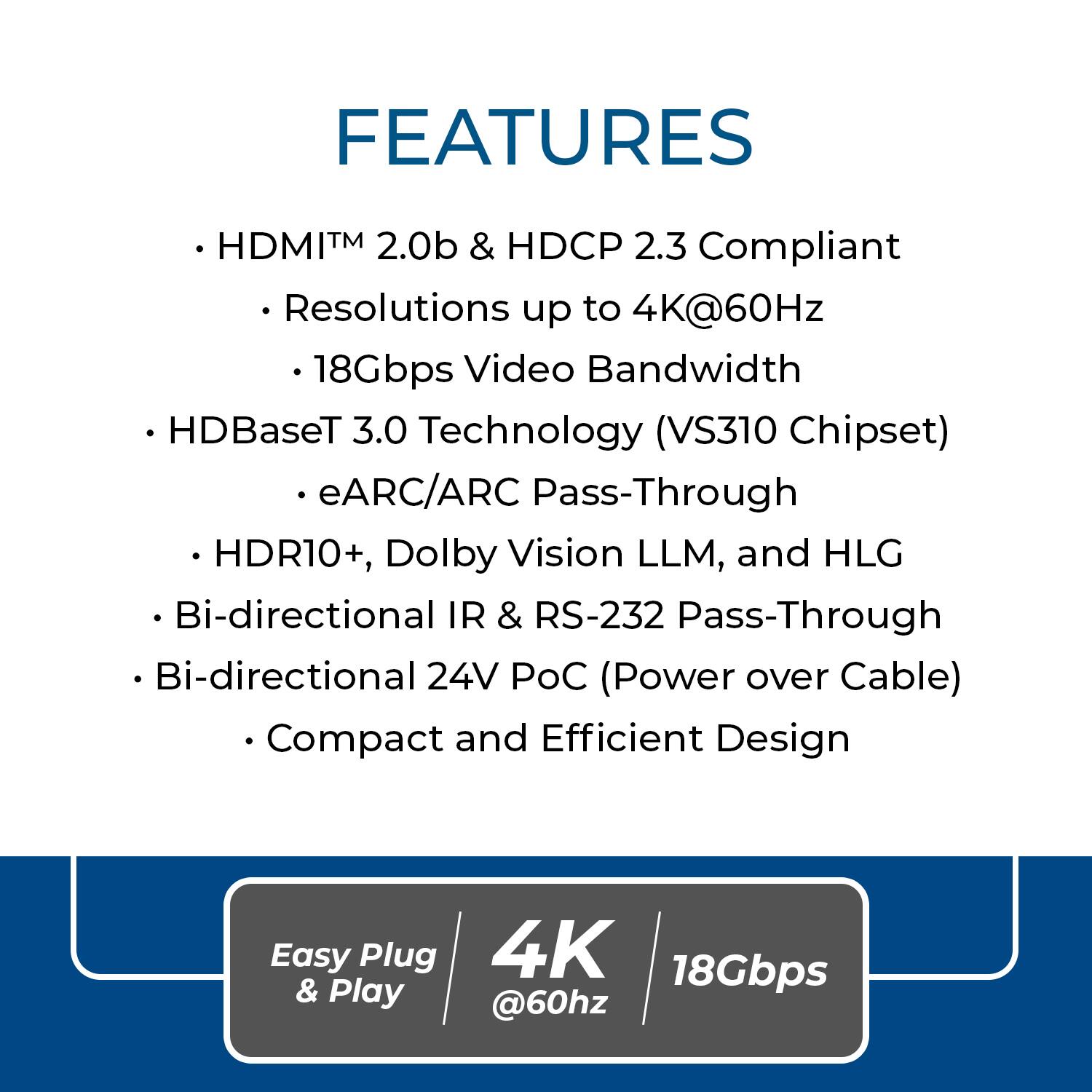 FEATURES

- HDMI™ 2.0b & HDCP 2.3 Compliant
  - Resolutions up to 4K@60Hz
  - 18Gbps Video Bandwidth
- HDBaseT 3.0 Technology (VS310 Chipset)
  - eARC/ARC Pass-Through
- HDR10+, Dolby Vision LLM, and HLG
- Bi-directional IR & RS-232 Pass-Through
- Bi-directional 24V PoC (Power over Cable)
- Compact and Efficient Design

Easy Plug & Play

4K @60Hz

18Gbps