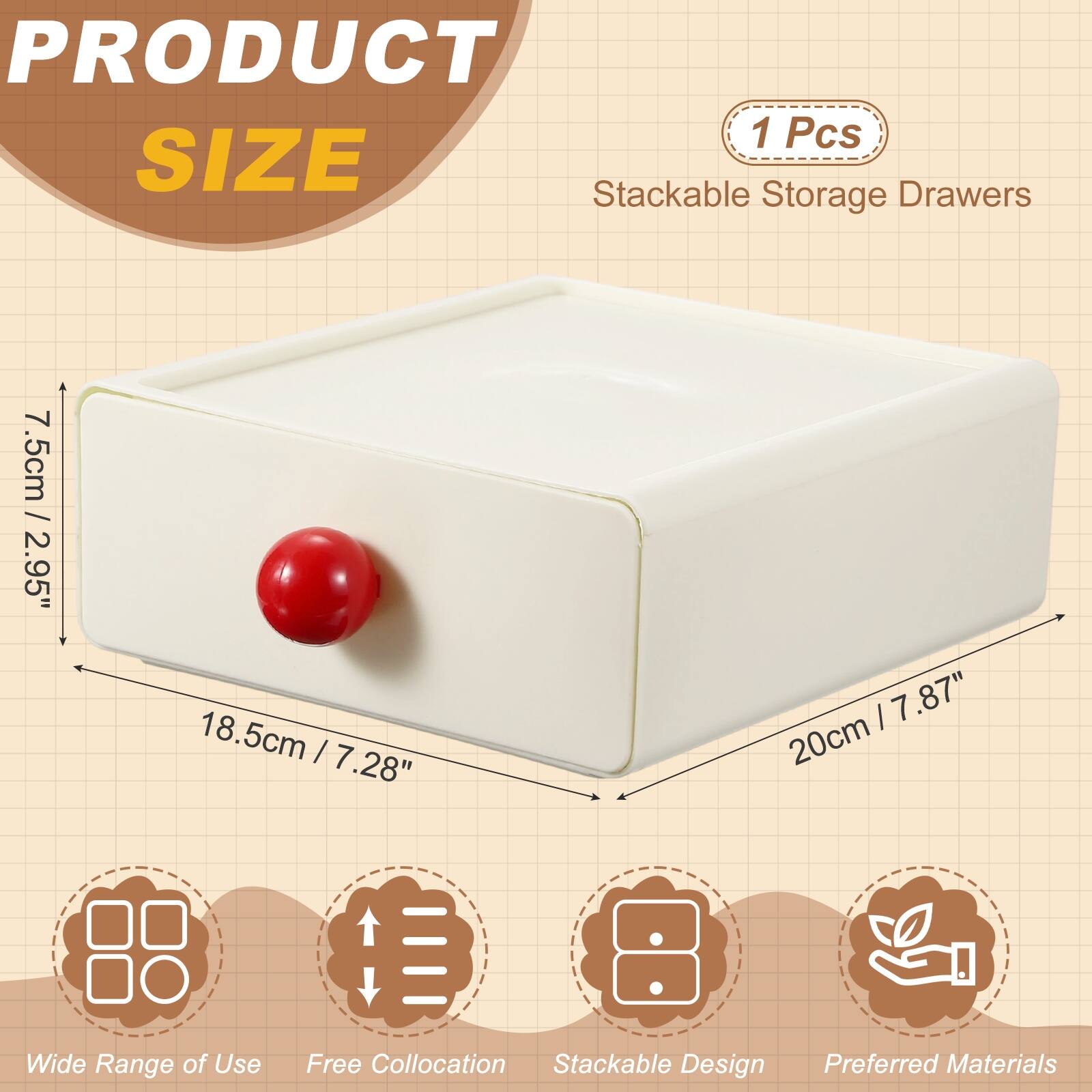 PRODUCT 1 Pcs  
SIZE  
Stackable Storage Drawers  
7.5cm / 2.95"  
18.5cm / 7.28"  
20cm / 7.87"  
Wide Range of Use  
Free Collocation  
Stackable Design  
Preferred Materials