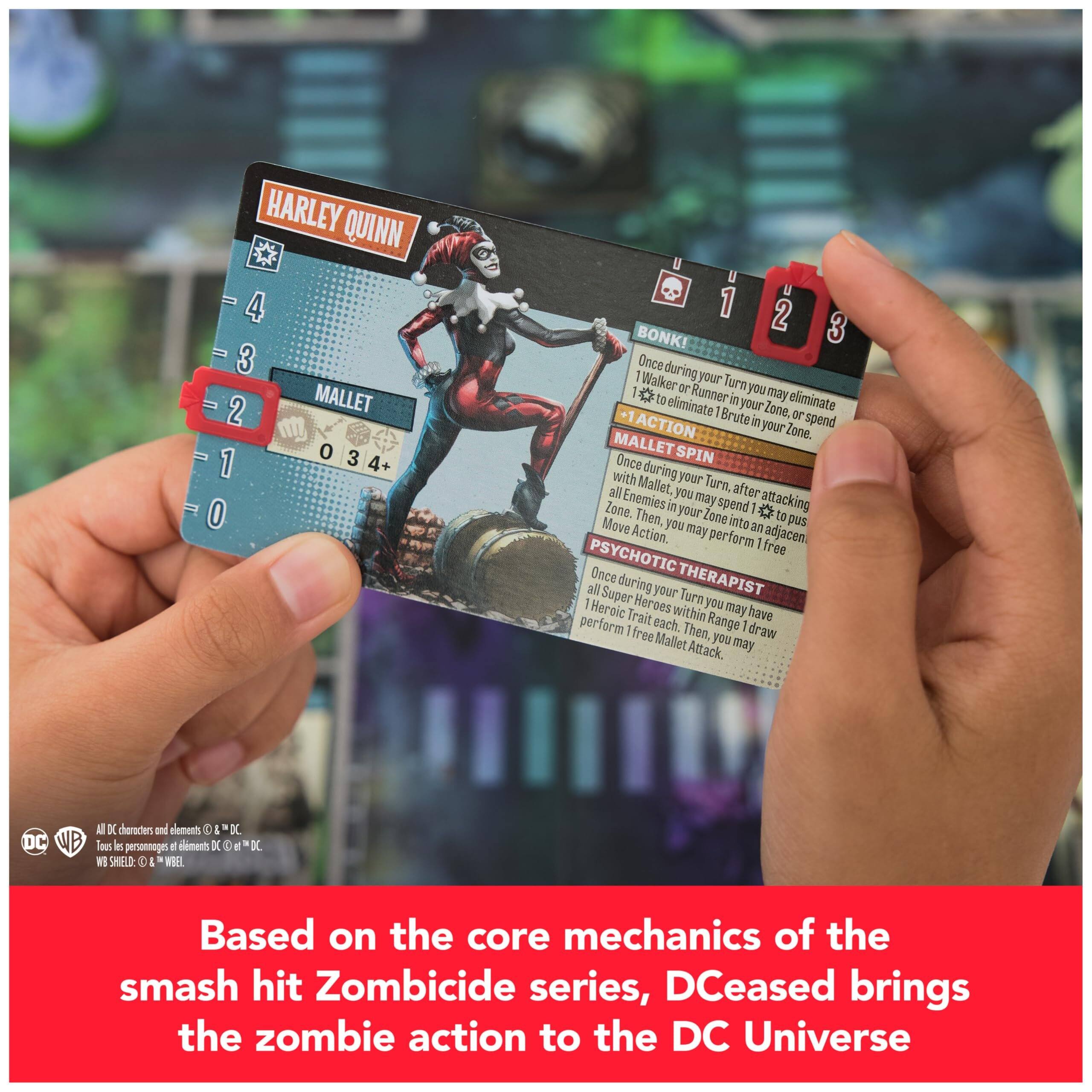 HARLEY QUINN  
4 3 2 1 0  
MALLETS 0 3 4+  

BONK!  
Once during your Turn, you may eliminate 1 Walker or Runner in your Zone, or spend 1 Action to eliminate 1 Brute in your Zone.  

MALLETS SPIN  
Once during your Turn, after attacking all Enemies in your Zone, you may spend 1 Action to push all Enemies in your Zone into adjacent Zones and perform 1 free Move Action.  

PSYCHOTIC THERAPIST  
Once during your Turn, you may have all Super Heroes within Range 1 draw 1 Heroic Trait each. Then, you may perform 1 free Mallet Attack.  

Based on the core mechanics of the smash hit Zombicide series, DCeased brings the zombie action to the DC Universe.  

All DC characters and elements © & ™ DC.  
Tous les personnages et éléments DC © & ™ DC.  
WB SHIELD: © & ™ WB.  
MEL: © & ™ MEL.