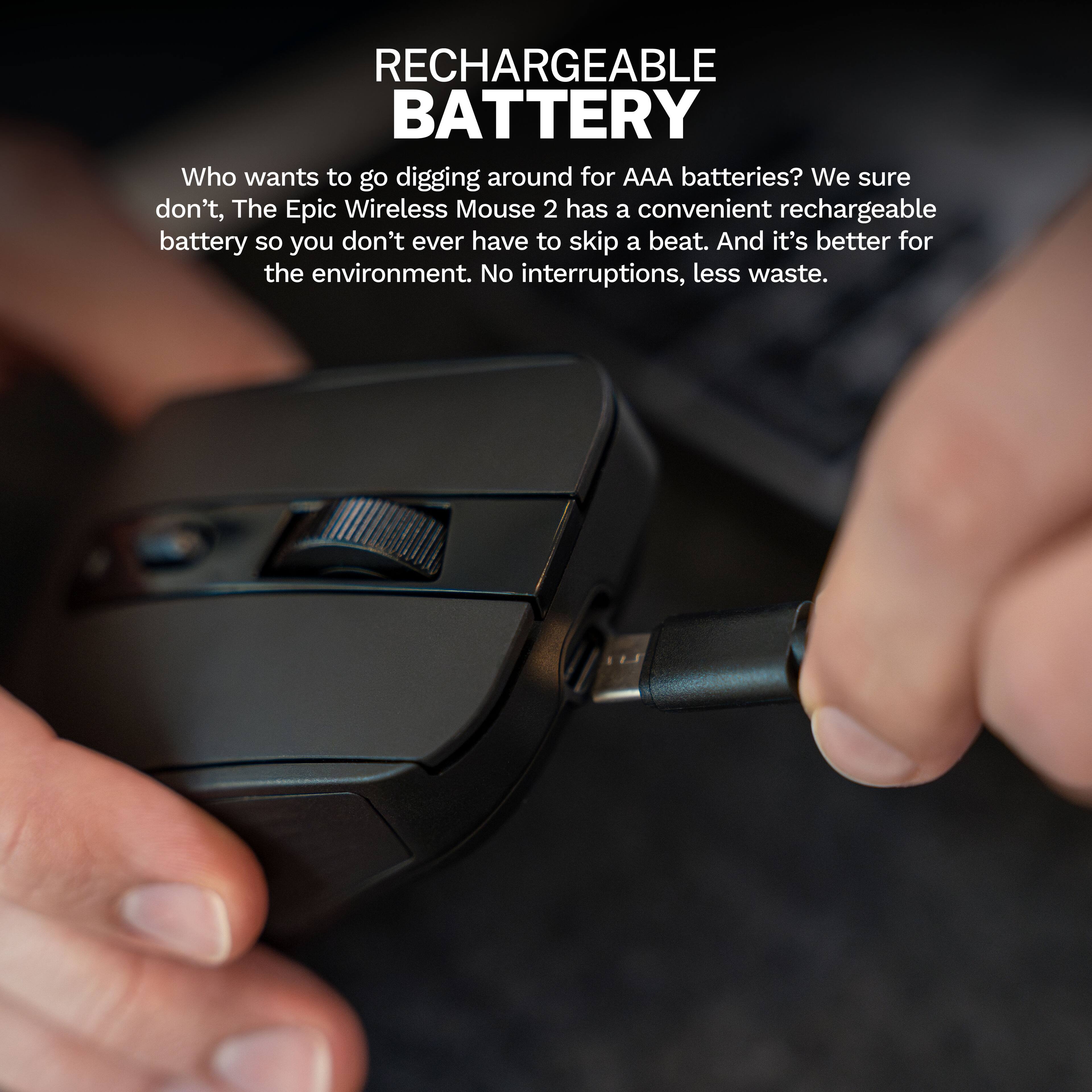 RECHARGEABLE BATTERY

Who wants to go digging around for AAA batteries? We sure don't. The Epic Wireless Mouse 2 has a convenient rechargeable battery so you don't ever have to skip a beat. And it's better for the environment. No interruptions, less waste.