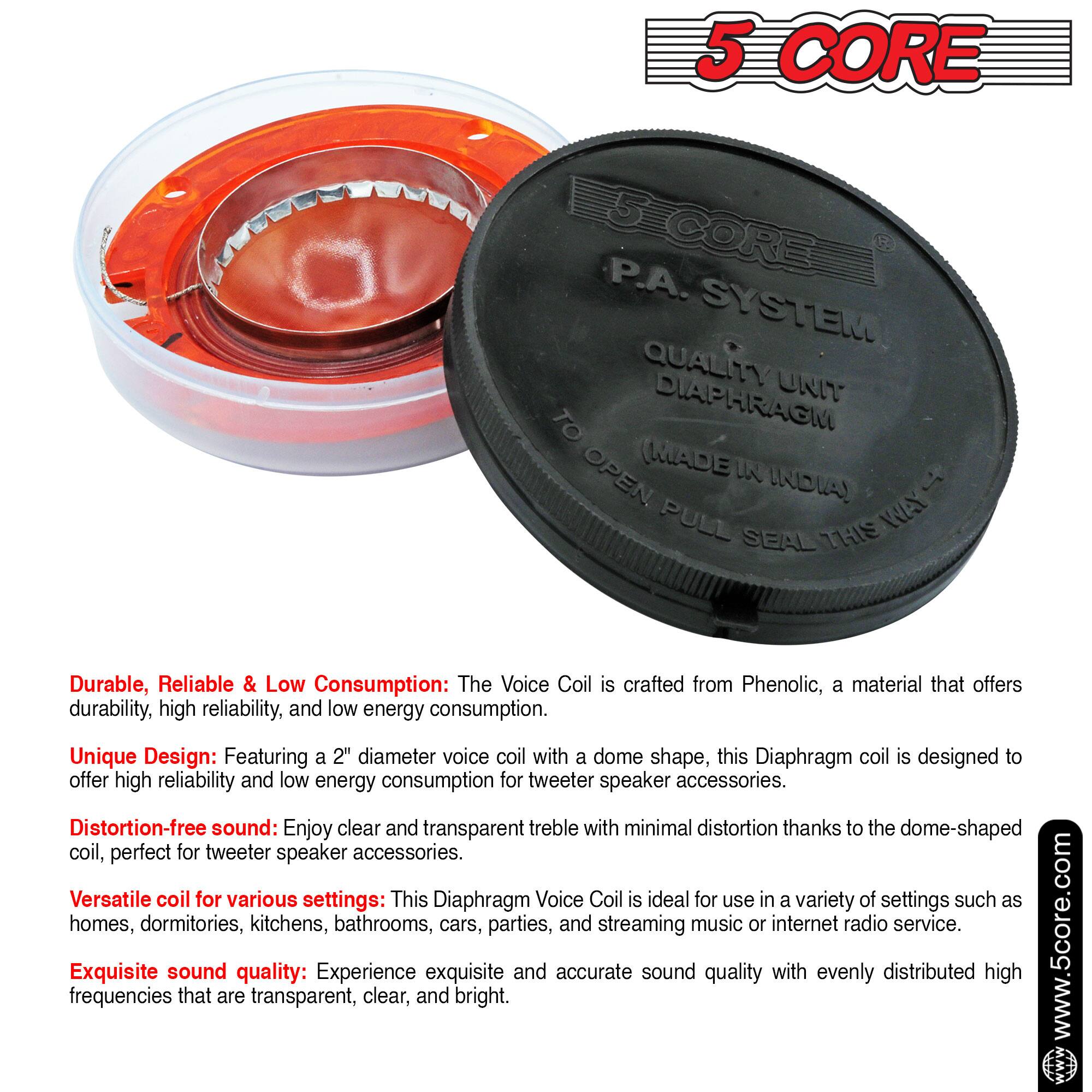 **5 CORE**

**P.A. SYSTEM**

**QUALITY UNIT DIAPHRAGM**

**(MADE IN INDIA)**

**TO OPEN PULL THIS WAY**

---

**Durable, Reliable & Low Consumption:** The Voice Coil is crafted from Phenolic, a material that offers durability, high reliability, and low energy consumption.

**Unique Design:** Featuring a 2" diameter voice coil with a dome shape, this Diaphragm coil is designed to offer high reliability and low energy consumption for tweeter speaker accessories.

**Distortion-free sound:** Enjoy clear and transparent treble with minimal distortion thanks to the dome-shaped coil, perfect for tweeter speaker accessories.

**Versatile coil for various settings:** This Diaphragm Voice Coil is ideal for use in a variety of settings such as homes, dormitories, kitchens, bathrooms, cars, parties, and streaming music or internet radio service.

**Exquisite sound quality:** Experience exquisite and accurate sound quality with evenly distributed frequencies that are transparent, clear, and bright.