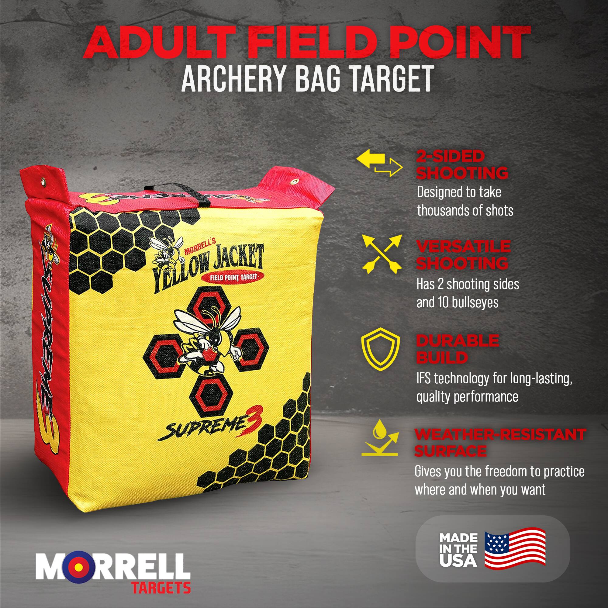 ADULT FIELD POINT ARCHERY BAG TARGET

MORRELL'S YELLOW JACKET FIELD POINT TARGET

- 2-SIDED SHOOTING
  Designed to take thousands of shots

- VERSATILE SHOOTING
  Has 2 shooting sides and 10 bullseyes

- DURABLE BUILD
  IFS technology for long-lasting, quality performance

- WEATHER-RESISTANT SURFACE
  Gives you the freedom to practice where and when you want

MORRELL TARGETS MADE IN THE USA