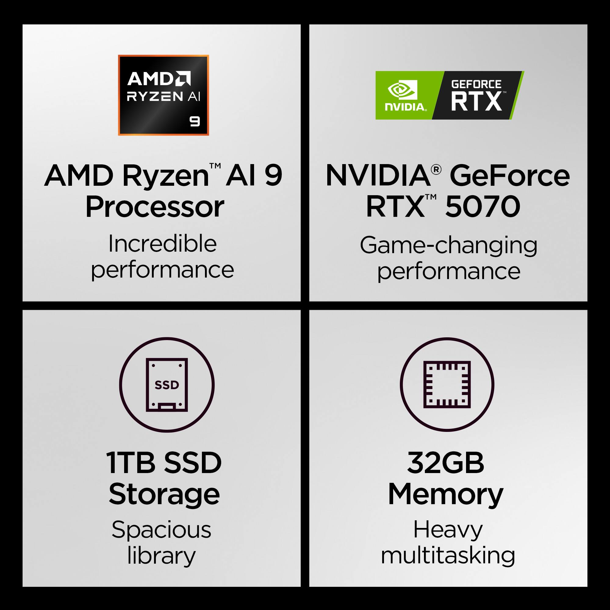 AMD Ryzen™ AI 9 Processor  
Incredible performance  

NVIDIA® GeForce RTX™ 5070  
Game-changing performance  

1TB SSD Storage  
Spacious library  

32GB Memory  
Heavy multitasking