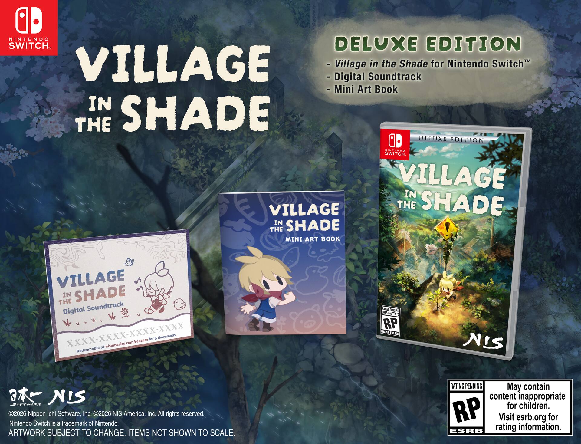 NINTENDO SWITCH  
VILLAGE IN THE SHADE  
DELUXE EDITION  

- Village in the Shade for Nintendo Switch™  
- Digital Soundtrack  
- Mini Art Book  

VILLAGE IN THE SHADE  
Digital Soundtrack  
XXXX-XXXX-XXXX-XXXX  
Redeemable at nisamerica.com/redeem for 3 downloads  

VILLAGE IN THE SHADE  
MINI ART BOOK  

©2026 Nippon Ichi Software, Inc. ©2026 NIS America, Inc. All rights reserved.  
Nintendo Switch is a trademark of Nintendo.  
ARTWORK SUBJECT TO CHANGE. ITEMS NOT SHOWN TO SCALE.  

RATING PENDING  
May contain content inappropriate for children.  
Visit esrb.org for rating information.  

NIS
