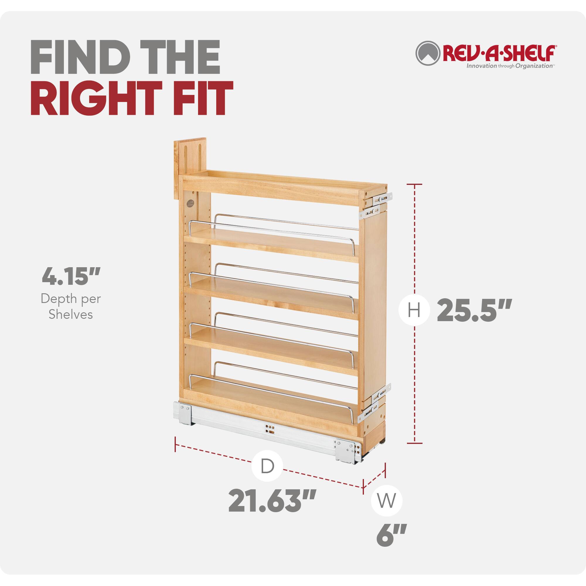 FIND THE RIGHT FIT

REV-A-SHELF
Innovation through Organization

4.15" Depth per Shelves
H 25.5"
D 21.63"
W 6"