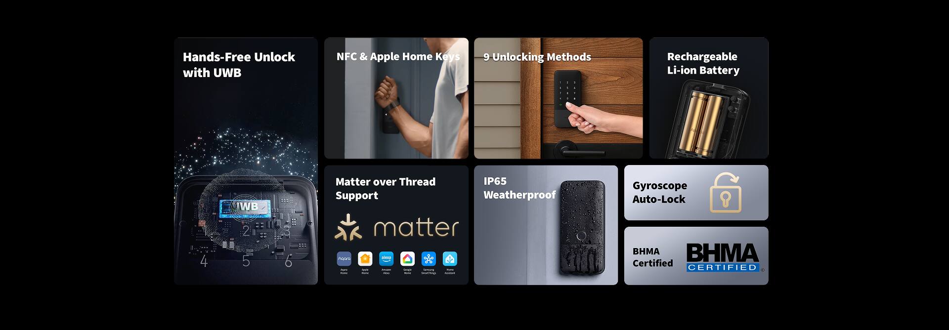 Hands-Free Unlock with UWB  
NFC & Apple Home Keys  
9 Unlocking Methods  
Rechargeable Li-ion Battery  
Matter over Thread Support  
IP65 Weatherproof  
Gyroscope Auto-Lock  
BHMA Certified