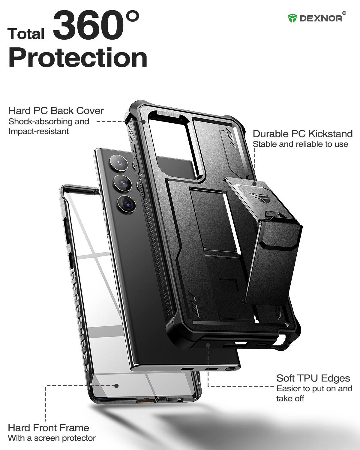 Total 360 Protection

DEXNOR
Hard PC Back Cover
Shock-absorbing and Impact-resistant
Durable PC Kickstand
Stable and reliable to use
Soft TPU Edges
Easier to put on and take off
Hard Front Frame
With a screen protector